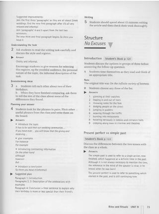 Suggested improvements:
Join the first three 'paragraphs' as they are all about Greek
weddings. End the new first paragraph after it's01/ ~ry
relaxedand informal.
Join 'paragraphs' 4 and 5 apart from the last two
sentences.
The new third and final paragraph begins 50 there you
have it.
Understanding th e tas k
2 Ask students to read the writing task carefully and
discuss the style and register.
.. Answer
Chatty and informal.
Enc ourage stude nts to give reason s for selecting
this register. eg the youthful audience. the personal
nature of the topi c, the informal description of the
task.
Brainstorming ideas
3 a Students tell each other about two of their
birthdays.
b When they have finished comparing, ask them
to tell the rest of the class abo ut some of the
differences they found.
Planning your answer
4 Students look for the phrases in pairs. Elicit other
useful phrases from the class and write them on
the board.
.. Answers
• introduce the topic
It has to be said that our wedding ceremonies..
If youhave ever ... you willknow that the giving and
receiving ...
• give examples
Forinstance
For example
• introducing contrasting information
On the otherhand
although
however
But ...
• introduce a conclusion
50 there youhave it (informal)
.. Suggested plan
Paragraph 1: Introduction
Paragraphs 2, 3: Description of the celebrations wi~h
examples
Paragraph 4: Conclusion + fin al sentence to explain why
their birthday is more or less special than thei r friend's.
Writing
5 Students sho uld spend abo ut-is minutes writing
the article and then check their work thoroughly.
Structure
No E
xcuses "
lntroduction Student's Book p 121
Students discuss the options in groups ofthree before
answering the follow-up question.
A Studen ts time themselves as they read and think of
an appropriate title.
Note
The original title was On the infinite variety of lateness.
B Students choose any three of the list.
.. Answers
1 glancing at their watches
2 leaping in and out of tax is
3 throwing notes for the fare
4 dodging people on the street
5 jumping in puddles
6 weaving through the traffic
7 bursting into restaurants
8 hovering nervously in lobbies and entrance halls
9 creeping along rows in cinemas and theatres
Present perfect vs simple past
Student's Book p 122
Discuss the differences betwee n the two tenses with
the class as a whole.
.... Answers
The simple past is used to refer to a single action, now
finished, which happened at a definite time in the past.
Although it is not always necessaryto mention the time,
the reference in the mind of the speaker is clear, ie he
knows when he was born!
The present perfect is used to refer to something which
started in the past, and is still continuing now.
Rites and Rit uals UNIT 9 73
I I
 
