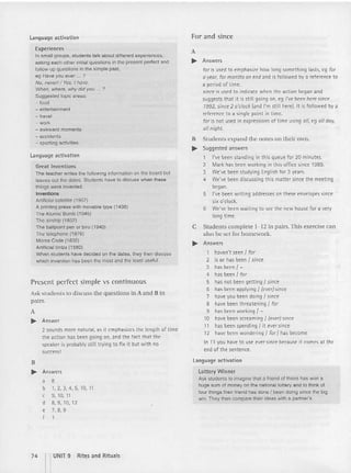 Language activation
Experi ences
In small groups, students talk about different experiences.
asking each other initial questions in the present perfect and
follow-up questions in the simple past,
eg Have you ever ... ?
No, neverl / Yes, { have.
When, where, why did you ... ?
Suggested topic areas:
- food
- entertainment
-ctravet
-work
- awkward moments
- accidents
- sporting activities
Language activation
Great Inventions
The teacher writes the following information on the board but
leaves out the dates. Students have to discuss when these
things were invented.
Inventions
Artificial satellite (1957)
A printing press with movable type (1438)
The Atomic Bomb (1945)
The airship (1852)
The ballpoint pen or biro (1940)
The telephone (1876 )
Morse Code (1832)
Artificial limbs (1560)
When students have decided on the dates. they then discuss
which invention has been the most and the least useful.
Presen t perfect simple vs continuous
Ask students to discuss the questions in A and B in
pairs.
A
.... Answer
2 sounds more nat ural, as it emphasizes th e length of time
the act ion has been going on, and the fact that the
speaker is probably still trying to fix it but with no
success!
B
.... Answers
a 8
b 1,2,3,4,5,10, 11
c 9, 10, 11
d 8,9,10, 12
e 7, 8, 9
f
For and since
A
.... Answers
for is used to emphasize how long something lasts, eg for
a year, for mon ths on end and is fo llowed by a refe rence to
a period of ti me.
since is used to indi cate when the acti on began and
suggests that it is still going on, eg I've been here sinc e
1992, since 2 o'clock [and I'm still here). It is followed by a
reference to a single point in ti me.
for is not used in expressions of ti me using 0/1
, eg 0/1 doy,
01/ night.
B Stude nts expand the notes on their own.
.... Suggested answers
1 I've been stand ing in this queue for 20 minutes.
2 Mark has been work ing in this office since 1989 .
3 We've been studying English for 3 years.
4 We've been discussing thi s matte r since the meeting
began.
5 I've been writing addresses on these envelopes since
six o'clock .
6 We've been waiting to see the new house fo r a very
long ti me.
C Stude nts complete 1-12 in pa irs.This exerc ise can
also be se t for ho mework.
.... Answers
1 haven't seen J for
2 is or has been I since
3 has been J-
4 has been I for
5 has not been getting { since
6 has been applying I (ever) since
7 have you been doing I since
8 have been threatening Jfor
9 has been working { -
10 have been screaming I (ever) since
11 has been spending I it ever since
12 have been wondering I tor thas become
In 11 you have to use ever since because it comes at the
end of the sentence.
Language activation
Lottery W inner
Ask stud ents to imagine that a friend of theirs has won a
huge sum of money on the national lottery and to think of
four things their friend has done I been doing since the big
win. They then compare their ideas with a partner's.
74 I'UNIT 9
Rites and Rituals
 