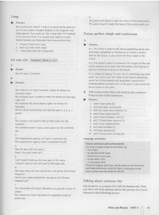 Long
.... Answers
We cou ld insert long in 1 and 2. It could not be used in 3
as it is only used in modern English in the negative and
interrogative. You could use 'for a long time' in 3 instead.
In the posit ive form, it is usually only used in a more
formal context, eq Historians ha~ long n:alized thot ...
1 I haven't been here fang.
2 Haveyou been here long?
3 I have been here for a longtime.
Yet and st ill Student's Book p  23
A
.... Answer
He still hasn't finished!
H
.... Answers
1
My husband still hasn't booked a table for dinner on
Saturday night.
My husband hasn't booked a table for dinner on Saturday
night yet.
My husband has yet to book a table for dinner on
Saturday.
NB The third construction can also be used in 2, 3, 5, 7
and 8.
2
The children still haven't told us their plans for th e
weekend.
The children haven't told us their plans for th e weekend
yet.
3
The employment agency still hasn't contacted me.
The employm ent agency hasn't contacted me yet.
4
Has the post still not come?
Hasn't the post come yet?
5
I still haven't told you the best part of the story.
I haven't told you the best part of the story yet.
B
Has your sister still not started her new job at th e Central
Hospita l?
Hasn't your sister started her new job at the Central
Hospital yet?
7
The committee still hasn't decided on a possible course of
action.
The committee hasn't decided on a possible course of
acti on yet.
8
The police still haven't made the news of the arrest public.
The police haven't made the news of the arrest public vet.
Futu re perfect simple and continuous
A
.... Answers
In 1, th e tense is used to talk about something which will
have been completed or finished byor beforea certain
time in the future, re you could call this a 'past in the
future:
In 2, the tense is used to emphasize the length of time the
actio n lasted and to state that th e action is still going on
and will conti nue to do so in the future.
In 3, instead of saying 'I'm sure this is somet hing you have
done', the writer uses the tense to tal k about something
which he is fairly certain will have been completed or
finished before a certain time in the past, ie you could call
this a 'future in the past:
B Tell students that th eywill need 10use a passive
form in on e of the se ntences,
.... Answers
1 won't have come (3)
2 will have been working (2)
3 Will the coach have reached (1)
4 won't have organized (3)
5 won't have finished / will (1)
6 will/'ll have been married (1)
7 won't have organized (3)
8 will have finished (1)
9 will have realized (3)
10 will / 'll have been writing (2)
l anguage act ivation
Future activities and achi evements
Put a list of future times on the board, eg
- by toni ght
- by the end of the week
- by the end of next year
- in twoyears' time
- in five years' time
Students imagine what they will be doing or will have dooe
and make sentences using me future continuous or the
future perfect and the times on the list.
Talking about someone else
Ask students to prepare this talk for homework. They
can then tell their partner about the pe rson they have
chosen in the following lesson ,
Rites and Rituals UNIT 9 I 75
I t
 