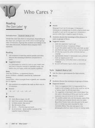 Who Cares?
Ask the class to give reasons for thei r answer.
Answer
a
2 Students discu ss the sentences in gro ups of three.
.. Suggested answers
There is a suggestion that it is inapp ropriate fo r a
model to visit a disaster site fo r what could be seen as
a 'fashion shoot' for African- style dress.
2 The suggestion is that Iman's visit is more about how
she looks in th e setting of Afr ica and that her soulful
expression may just be an act for th e camera.
3 The wealthy women who visit the disaster areas of th e
world today are compared directly with the Ladies
Bountiful of former times who also gave to the poor
and in a similar way were rewarded fo r t heir
charitab le efforts. They also look good in t he
photographs which are taken of them in 'caring' poses.
4
.. Answer
Paragraph G will not fit int o gaps 1- 5 because it
introduces an unrelated way in which a charity could raise
its profi le. It will not fit into gap 6 as it introduces a
positive rather than a negative aspect of charity.
5 Stud ents discuss the meanings of the phrases in
pairs or gro ups of three.
.. Suggested answers
1 were very expensive I hard to get
2 invented the phrase 'compassion fatigue'
3 to give the women credit for their work (look up due)
4 and there are huge numbers of th em {look up legion)
5 All this may sound like unfair criticism (look up
carping)
6 appropriately dressed in fashionable 'army unifor ms'
(look up togged up and chic)
7 walking heavily I with effort dow n a lane (look up
trudging)
8 by such well-known experts (look up luminaries)
Reading
The Care Label
lntroduction Student's Book p 124
Divide the class into three or six groups, depend ing on
(he class size. and give one of the views to each group.
After 10 minutes, regroup the students according [Q the
view they discussed. Students then compare their
opinions.
Reading
1 Ask students to read the article quickly and then
discuss the meaning cifashion compassion in
pairs.
~ Suggested answer
It is fashio nable fo r celebrities such as super models and
rock stars to become involved in charitable causes. like
fashion they are highly visible and possibly superficial.
Notes
reed the Cnitdren-.a registered charity
foster children - children cared for by 'substitute'
parents
sound bites- short excerpts fro m a speech, etc. suit able
forTV reports
2 Ask students to complete the task on their own in
10 minutes.
.. Answers
l B 2C3E4A506F
3
.. Answers
1B hotel, Bianco Jagger, the UN
2C both these women, Bianco Jagger
3E all these women, they canjet
4A But the women, Sting
50 Allthis..., Charities large andsmall
6F Byollaccounts ...(gives anot her example of t he
negative impact of fashion)
Style
1
~
Student's Book p 126
76 n
UNIT 10 Who Cares?
 