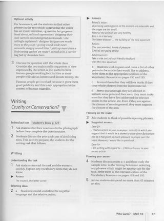 Optional activity
For homework. ask the students to find other
phrases in the text which suggest that the writer
has an ironic inten tio n, eg worries hergorgeous
head about political oppression I chipping their
nailvarnish a ll endangered hardwoo ds I she
tellingly expla ined I designer fatigues are mild,
more to the point I giving world-wide news
networks snappy sound bites I pick lip more than a
little caring 'cachet' ell route I armed Il.lith a carrier
bagful!ofchocolate bars.
3 Discuss the question with the whole class.
Conside r the two main conflicting points ofview
expressed by the writer, Ie it is useful 10 have
famou s people working for charities as more
people will take an interest and donate money. etc.
Famous peo ple get involved becau se it gives them
good publicity and this is not appropriate in the
context of human tragedies.
Writing
Cruelty orConservation? ,..
Introduction Student's Book p 127
1 Ask students for their reactions to the photograph
before they complete the questionnaire.
2 Students discuss the pros and cons of abolishing
zoos.This act ivity prep ares the students for the
writing task that follows.
Writing
Ilnde rstandinq the task
1 Ask students to read the task and the extracts
quickly. Explain any vocabulary items they do no t
know.
..... Answer
The council, the tetter writer
Selecting ideas
2 a Students should underline the negative
language and the relative points.
..... Answers
Friend's letter:
depressing workinghere as theanimalsare miserable and
thecagesare toosmall.
None ofthe animalsare veryhealthy
Eralis ina badway .
The latest disaster the building of the newaquarium
Article:
(The zoo provides) hoursof pleasure
(EroJis] stillgoing strong
Advertisement:
rake a rideon Erol our friendly elephant
Visit the newaquarium
b Stude nts work in pairs and make a list of ot her
points in the article they wou ld like to address.
Refer the m to the appropriate sections of the
Vocabulary Resource on pages 193 and 195.
c Remind them that they will lose marks if they
copy whole phrases from the input ma terial.
d Stress that altho ugh they are allowed to
include some points of their own, they must make
sure that they have first addressed the relevant
points in the article. etc. Even if they are against
the closure of zoos in general. they must suppo rt
the closure of this zoo.
foc using on the reader
3 Ask students to think of possible opening phrases.
..... Suggested answers
DearSir
I readanarticle in your newspaperrecentlyin whichyou
sugg~st that it would be a shame to closedown Barbarham
zoo as it hasgiven so much pleasure to peopleoverthe
years. Howev~r, Iwauldlike to point out...
DearSir
Iam writing withregard to. ./ With reference to your
recentarticle
Planning your answer
4 Students discuss points a-c and then study the
sample letter in the Writing Reference. selecting
any phrases which might be appropriate for the
task. Refer the m to the relevant sectio n of the
Vocabulary Resource on pa ges 193 and 195.
5 Advise students to spend no more than 45 minu tes
on this.
Who Carcs? UNIT 10 r-i 77
I ,
 
