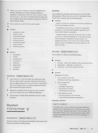 1 Make sure your students read the complete text
before deciding as a fuller understanding of
Elizalde's connection with the tribe is given in the
last sentence, He did not simply dicover them but
also studied them and adopted orphaned children
from similar tribes.
2 Yourstudents could do this task in pairs.
3
... Answers
1 sympathetic (adj.)
2 doubtful [adj.]
3 undiscovered (adj.)
4 suspicion (noun)
5 notoriety (noun)
6 mischievious [adj.l
7 forgery (noun)
8 minorities (noun)
Readin g
Ask students to read the advertisement and find the
information. When they have read it, ask them if they
think this is a good way of raising mo ney.
... Answers
- People entering th e competition can send a donation to
help four designated charities.
- a Caribbean cruise for tw o, a fli ght on a supersonic
aeroplane, or the latest photographic equipment. ten
travel alarm clocks or calculators.
- Amateurs (adults and children) should send in a black
and white or colour photograph of a very special image
which succeeds in showing a caring situation. The
deadline for entries is the end of next month and the
people's name and address must be put clearly on the
back: of entries.
2 Stude nts compare their decisions with another
pa ir and choose the most difficult dilemma.
3 Ask groups to make their selection in four to five
minutes.
Ask students to read through the dilemmas and
discuss them with a partner. Tell them that there
are no right answers but remind them to give eac h
other the op portunity to express opinio ns an d to
give reasons for their choices.
4
... Answers
1 assumption
2 endless
3 comparat ively
4 recruitment
5 infl exible
6 additi onally
7 confidence
8 short ages
Speakin g
1
Student's Book p 132
Gerunds Student's Book p 135
Ask students 10 discuss A an d B in pairs.
A
... Answers
1 Raising- used as th e subject of the verb and sentence
2 persuading- used after a preposition
3 collecting- used as the object of a verb
B
... Answers
Examples in the text:
as the subject of th e verb:
Enteringourexcitingcomoetiuon ...
2 aft er a preposition:
... is oncaring.
... succeedsincapturing .
... the essenceofcaring...
... look forward to recdving ...
3 as the object of a verb:
... like messingabout withcameras ...
... enjoy toking impromptu photogrophs ...
language activation
Structure
A Caring Image T
In trod ucti on Student's Book p 134
Students discuss the ideas and decide on the most and
least successful in small groups.
Love it - or hat e it!
In groups of two or three, students find oct twothings their
partners love or hate doing most. The teacher puts a master
list on the board. Students then take il in turns 10 guess why
Iheir fetlow-students love or hate doing these things. Fallow-
students then tejt the rest of the class if the explanation is
correct or not.
Who Ca r~s? UNIT 10 '""1 79
 