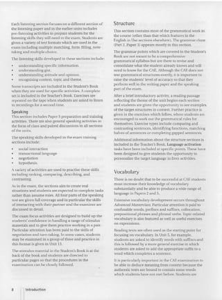 Each listening section focuses on a different section of
the listening paper and in the earlier units includes
pre-listening activities to prepare students for the
listeni ng skills they will need in the exam. Students are
given a variety of test formats which arc used in the
exam includ ing multiple matching. form-filling, note-
taking and multiple choice.
The listeni ng skills developed in these sections include:
• understanding specific information.
• understanding gist.
• understanding attitude and opinion.
• recognising context, topic and theme.
Some transcripts are included in the Student's Book
when they are used for specific activities. A complete
set is inclu ded in the Teacher's Book. Exercises are
repeated on the tape when students are asked to listen
to recordings for a second time.
Speaking
This section in cludes Paper 5 preparation and training
activities.There are also general speaking activities in
the form of class and paired discussions in all sections
of the units.
The speaking skills developed in the exam training
sections include:
• social interaction
• transactional language
• negotiation
• hypothesis.
A variety of activities are used to practise these skills
including ranking, comparing, describing, and
contras ting .
As in the exam, the sections aim to create real
situations and students are expected to complete tasks
rather than assume roles. All four parts of the speaking
test are given full coverage and in particular the skills
cfinteracttng with their partner and the examiner arc
discussed in detail.
The exam focus activities arc designed to build up the
students' co nfidence in handling a range of stimulus
materials and to give them practice working in a pai r.
Particular attention has been paid to the skills of
negotiation and turn-taking. In some cases, students
may be examined in a group of three and practice in
this format is given in Unit 13.
The stimulus material in the Student's Book is at th e
back of the book and students are di rected to
particular pages so that the procedures in the
examination can be closely followed.
Structure
This section contains most of the grammatical work in
the course (other than that which features in the
English in Use sections elsewhere). The grammar doze
(Part 2, Paper 3) appears mostly in this section.
The grammar points which are covered in the Student's
Book are not meant to be a comprehensive
grammatical syllabus but are there to revise and
consolidate what the student already knows and will
need to know for the CAE. Although the CAE does not
test grammatical structures overtly, it is important to
raise the students' level of accuracy so that they
perform well in the writing paper and the speaking
part of the exam.
Arter a brief introductory ac tivity, a reading passage
reflecting the theme of the unit begins each section
and students are given the opportunity LO see examples
of the target structures in context. Further practice is
given in the exercises which follow, where students are
encouraged to work out the grammatical rules for
themselves. Exercise types include comparing and
contrasting sentences, identifying functions, matching
halves of sentences or completing gapped sentences.
Additional information about the structure sections is
included in the Teacher's Book. Language activation
tasks have been included at specific points. These have
been designed to give students the opportunity to
personalize the target language in free r activities.
Vocabulary
There is no doubt that to be successful at CAEstudents
must increa se their knowledge of vocabulary
substantially and be able to produce a wide range of
language in Papers 2 and 5.
Extensive vocabulary development occurs throughout
Advanced Masterclass. Particular attention is pa id to
confusable words, prefixes and suffixes, collocation,
prepositional phrases and phrasal verbs. Topic -related
vocabulary is also featured as well as useful exercises
on expressions.
Readi ng texts are often used as the starting point for
focusing on vocabulary. In Unit 5, for example,
students are asked to identify wo rds with suffixes and
this is followed by a more general exercise in which
students are asked to add the appropriate suffix to a
word which completes a sentence.
It is particularly important in the CAEexamination to
be able to deduce meaning from context because the
authentic texts are bound to contain some words
which students have not met before. Students are
8 nIntroduction
 