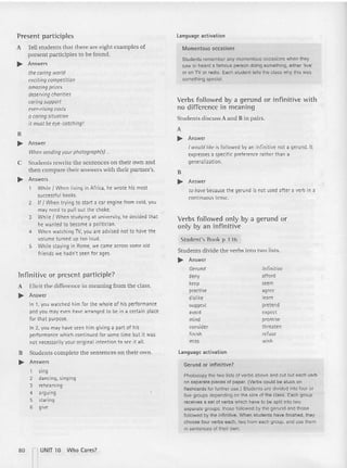 Present participles
A Tell studen ts that there are eight exam ples of
present p articiples [Q be fou nd.
~ Answers
the caring world
excitingcompetition
amazingprizes
deserving charities
caring support
ever-rising casts
a caring situation
it must be eye-catching!
B
~ Answer
When sending your photograph(s) ...
C Students rewrite the sentences on their own and
then co m pare their an swers with their part ner's.
~ Answers
WhileI When living in Africa. he wrote his most
successful books.
2 If f When trying to start a car engine from cold, you
may need to pull out the choke.
3 While f When studying at university, he decided that
he wanted to become a politician.
4 When watch ing TV, you are advised not to have the
volume turned up too loud.
5 While staying in Rome, we came across some old
friends we hadn't seen for ages.
language activation
Momentous occasions
Studen ts remember any momentous occasions when they
saw or heard a famous person doing something, eithe r 'live'
or on TV or radio. Each student tells the class why this was
something special.
Verbs followed by a gerund or infinitive with
no difference in meaning
Students di scuss A and B in p airs.
A
~ Answer
I would like is followed by an infinitive not a gerund. It
expresses a specific preference rather than a
generalization.
B
~ Answer
to have because the gerund is not used after a verb in a
continuous tense.
Verbs followed only by a gerund or
only by an infinitive
Stud ent's Book p 13 6
Students d ivide the verbs into two lists.
~ Answer
Photocopy the two lists of verbs above and cut out each verb
on separate pieces of paper. (Verbs could be stuck on
flashcards for further use.) Students are divided into four or
five groups depending on the size of the class. Each group
receives a set of verbs which have to be split into two
separate groups: those followed by the gerund and those
followed by the infinitive. When student s have finished, they
choose four verbs each, two from each group, and use them
in sentences of their own.
Infinitive or present participle?
A Elicit the difference in meaning from the class.
~ Answer
In 1, you watched him for the whole of his performance
and you may even have arranged to be in a certain place
for that purpose.
In 2, you may have seen him giving a part of his
performance which continued for some time but it was
not necessarilyyour original intention to see it all.
B Students complete the sentences on their own .
~ Answers
1 sing
2 dancing, singing
3 rehearsing
4 arguing
5 staring
6 give
Ge
rund
deny
keep
practise
dislike
suggest
avoid
mind
consider
finish
miss
language activation
Gerund or infinitive?
Infinitive
afford
seem
agree
learn
pretend
expect
promise
threaten
refuse
wish
80 ~ UNIT 10 Who Cares?
 