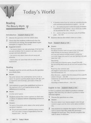 Today's World
Reading
The Beauty Myth ~
lntroduction Student's Book p 137
1 Discuss the question with the whole class.
2 Check that the students understand what the
statements are saying. Encourage them to give
examples 10support their views.
.. Suqqested answers
- The beauty industry can take advantage of the fact that
we want to believe that its products can make us look
younger and more attractive.
- OUf societyonly values those who are young and
attractive.
- Society does not value those who are older and more
experienced.
Reading
1 Students read the ar ticle and discuss the question
as a whole class.
.. Answer
The writ er believes t hat conte mporary society tends to
ignore the positive qualities people acquire with age, such
as experience and knowledge, particularlyif they are
female.
2 Ask students to match the underlined sect ions to
the options A, B, CorD and to focu s on the
differences in wording.
.... Answer
ois the correct option.
3 Students choose the correct options on their own
in abo ut 15 minutes before comparing answers as
a class.
.... Answers
The parts of the article which relate to the correct option
are given in brackets.
28 (To give skincore scientific c~dibifity. beauty counters
have now stolen a veneer of respectability fromthe
hospital clinic ... nne 26)
3 Allmedeenworks from the inside out, providing the skin
with nutritional and biochemicol support. ... Iine 56)
4 C(... the medicaljournal in which the stud y of Imedeen
ispublished isa 'poy'journal- one in which any studies
conbe published for a fee... Iine 97)
5 A ( ... women will go oninvesting in pots of worthless
goop ... Iine 134)
4 Students discuss the writer's views as a class.
Style Student's Book p 139
.... Answers
Giving an opinion:
Our ability to believewhat we want to has, in the past,
mode life easy for the beauty industry (line 21)
Let's see more mature wrinkled women in attractive,
successful, happy roles and let's see men fighting to be with
them(line 135)
Speculating;
Is this really ju st a harmless game, though?(Iine 40)
But can shrimp shells really do the trick with wrinkles? (line
.5)
Reporting what someone said:
she begged to know whereshe could get the treatments I
hod mentioned (line 17)
Brian Newman ... explains that the compoun d has 0 specific
action in the gut ... (line 88)
Undeterred, he insists the most important point to establish
is ...{line 107l
According to PamelaAshurst ... (line 116)
English in Use Student's Book p 140
In Unit 5, students we re as ked to produce a form al
register.Th is time they are asked to produce a mo re
informal register.
1 Discuss the questions as a class.
.... Answers
The clinicclaims it can improve people's looks through
cosmetic surgeryand the letter writer seems to believe
this.
2 Ask students to compare the register of both texts
and to ensure that they make the necessary
changes for each gap. They should complete this
task in about 10 minutes.
.2 rUNIT 11 Today's World
 