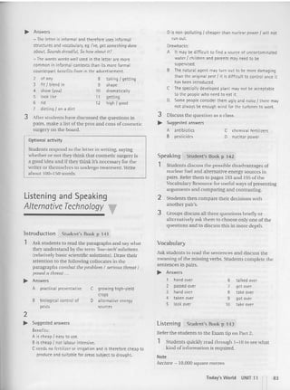 Students discuss the poss ible disadvantages of
nuclear fuel and alternative energy sources in
pairs. Refer them to pages 193 an d 195 of the
Vocabulary Resource for useful ways of presen ling
arguments and comparing and contrasting.
2 Student s then compare the ir decision s with
another pair's.
3 Grou ps discuss all three questions briefly or
alternatively ask them to choose only one of the
questions and to discuss th is in more dept h.
ois non-polluting f cheaper than nuclea r power f will not
run out.
Drawbacks:
A It may be difficult to find a source of uncontaminated
water f children and parents may need to be
supervised.
B The natural agent may turn out to be more damaging
than the original pest / it is difficu lt to control once it
has been introduced.
C The specially developed plant may not be acceptable
to the people who need to eat it.
o Some people consider them ugly and noisy / there may
not always be enough wind for the turbines to work.
3 Discuss the question as a class.
~ Suggested answers
Student's Book p 142
C chemical fertilizers
o nuclear power
A antibiotics
B pesticides
Speaking
1
~ Answers
- The letter is informa l and therefore uses informal
structures and vocab ulary. e9 I've, get something done
about. Sounds dreadful, So how about it?
- The words works well used in the letter are more
common in informa l contexts than its more forma l
counterpart benefits from in the advertisemen t.
2 of any 8 taking I getting
3 fit / blend in 9 shape
4 show (you) 10 dramatically
5 look like 11 getting
6 rid 12 high/good
7 diet ing / on a diet
3 After students have discussed the qu estions in
pairs, make a list of the pros and cons ofcosmetic
surgery on the board.
Optional activity
Students respond to the lett er in writi ng, saying
whet her or not they think th at cosmetic surgery is
a good idea and if they think it's necessary for the
writer or themselves to undergo treatment, Write
about lOG-ISO words.
Listening and Speaking
AlternativeTechnology T
Introduction Student's Book p 141
1 Ask students to read the paragraphs and say what
they understand by the term 'low-teen:solutions.
(relatively basic scientific solutions). Draw their
attention (Q the following collocates in the
paragraphs combat the problem I serious threat '
posed a threat ...
~ Answers
A practical preventative C growing hiqn-vield
crops
B biological control of 0 alternative energy
pests sources
Vocabulary
Ask students to read the sentences and discu ss the
meaning of the missing verbs. Students complete the
sentences in pairs.
~ Answers
1 hand over 6 ta lked over
2 passed over 7 get over
3 hand over 8 take over
4 taken over 9 got over
5 look over 10 take over
2
~ Sugg ested answers
Benefits:
A is chea p I easy to use.
B is cheap f not labour intensive,
C needs no fertilizer Of irrigation and is therefore cheap to
produce and suitable for areas subject to drought.
Listening Student's Book p 143
Refer the students to the Exam tip on Part 2.
1 Students quickly read through 1-10 to see what
kind of information is required.
Note
hectare - 10,000 square metres
loday's World UNIT 11 II 83
 