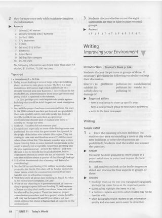 Writing
Writing
Improving yourEnvironment "f
Introduction Student's Bo ok p 14 4
Stude nts discuss the pictures in groups of three. If
necessary, give them the following vocabulary to help
their discussion.
3 Students discuss whether or not the eight
statements are true or false in pairs or small
groups.
~ Answe rs
IF 2F 3T 4T SF 6F 7 F 8T
vanda lism (n)
vandal (n)
po llution (n)
po llutant (n)
polluting (v)
graffiti (n)
litter (v I n )
rubbish (n)
wilfully destroy
damage (v)
~ Suggested actions
- form a local group to clean up specific areas
- form a local pressure grou p to raise publi c awareness
- write to t he local newspaper
Sample leaflet
1 a Elicit the meaning of Green Belt from the
students (an area surrou nding a town or city where
new buildi ngs or other develop ments are
prohibited). Students read the leafle t and answer
the question.
~ Answer
The leaflet has been produced to info rm people of a
project which aims to protect and improve the local
environment.
b Ask students to look at the leaflet in greater
detail and discuss the four aspects in groups of
three.
~ Answers
• hc:oadings break up the text into manageable paragraphs
and help the reader focus on the important points.
• bullet points highl ight th e items in a list.
• a footnote explains any ter ms which readers may not be
fami liar with.
• short paragraphs enable readers to get information
quickly and also make points easter to remember.
I :: Int erviewer; L " Dr Lim
I Today we arc looking at several large aid projects taking
place, or about to take place, in Asia. The first is a huge
dam atmosrzeu metres high which will be buill in a
densely forested area near Karn oros. I have ....ith me in the
studio Dr Lim, a representative from a non-governmental
group which is opposed to the scheme.
Dr Urn, perhaps you could explain why you're against
building what could be A"ia's largest and mOSI prestigious
project?
L Yes, well the project has been controversial from the stan.
In the 1980s when it was first pu t forward as a possibility
the re was a public outcry, not only locally but from all
over the world. It was seen then as a potential
envnonmcmat disaster and 17 studies later there is
noth ing 10 change our vie'lv.
So th ese 17 studies did not reassure vc ut
L Certa inly no r. especially as none of the findi ngs were ever
pu blished. Y
ou see what the govern me nt has ignored, is
the pllglu of the tribes who inha bit this region, They are
aiming to take over and Hood an area of 73,000 hectares
where thre e tribes live. This densely wooded area is their
ho me. Moving them to some isolated swamp lands in the
south is simply not acceptable. Apart from anything else
the cost is phenomenal - at least $12 billion - and then
the aim is not to benefit the local inhabitants, hut to
channel the clcct rtcnv under the sea to Malaysia. On the
war th ey willlose abo u t a quarter of that through leakage!
Sl2 billion does sound a 1
m of rnoncy; will Britain be
conrn buungj
L No. the UK is contributing £234 million 10 ano ther dam
project In the xorth. This dam "ill be funded entirely by
Asian banks, while the consrrucuon COntract has been
handed over to a Brazilian company,
Well they know all about dam building In Brazil l So, what
is the root of your complaint. Dr Um?
1. What we are objecting to is government lack of concern -
they're going to spend billions flooding 73, 000 hectares
of forest and they don't really care about those who wtl!
be affected by the project. There bas been no proper
consultation procedure. and for a project whose benefits
wilt on ly last be tween 25 and 30 years this is not just
short-sighted, but shows a flagrant lack of concern for the
envtronmeru.
Tapescr ipt
2 Play the tape once only while students complete
the information.
~ Answers
1 (almost) 240 metres
2 densely forested area f xamcros
3 (in tnel 19805
4 17 I seventeen
5 73,000
6 (at least) $12 billion
7 electricity
8 Asian Banks
9 lal Brazilian company
10 25-30 years
The following info rmation was heard more than once: 17
studies, $12 billion, 73,000 hectares
84
n
UNIT "
Toda y's World
 