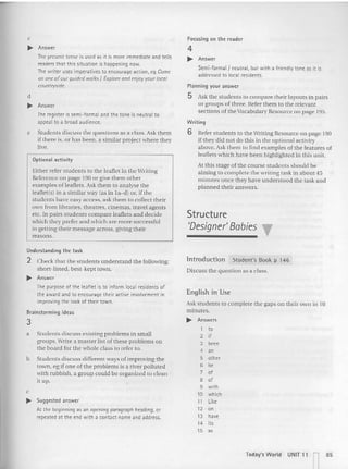 c
.... Answer
The present tense is used asitis more immediate and tells
readers that this situation is happeningnow.
The writer uses imperatives to encourage action, e9 Come
on one ofour guided walks I Explore and enjoy your local
countryside.
d
.... Answer
The register is semi-formal and the tom: is neutral to
appeal to a broad audience.
e Students discuss the questions as a class. Ask them
if there is, or has been. a similar project where they
live.
Optional activity
Either refer students to the leaflet in the Writing
Reference on page 190 or give them other
examples of leaflets. Ask them to analyse the
learleus) in a similar way (as in la-d) or, if the
students have easy access. ask them to collect their
own from libraries, theatres. cinemas. travel agents
etc. In pairs studen ts compare leaflets and decide
which they prefer and which are more successful
in getting their message across, giving their
reasons.
Understanding t he task
2 Check that the students understand the following:
short-listed, best-kept town.
... Answer
The purpose of the leaflet is to inform local residents of
the award and to encourage their activeinvolvement in
improving the look of their town.
Brainstorming ideas
3
a Students discuss exis ting problems in small
groups. Write a master list of these problems on
the board for the whole class to refer to.
b Students discuss differen t ways of improvi ng the
town, eg if one of the problems is a river polluted
with rubb ish, a group could be organized to clean
it up.
c
... Suggested answer
At the beginning as an opening paragraph heading,or
repeated at the end with a contact name and address.
Focusing on the reader
4
~ Answer
Semi-formal /neutral, but with a friendlytone as it is
addressed to local residents.
Planning your answer
5 Ask the students to compare their layouts in pairs
or groups of three. Refe r them to the relevant
sections of the Vocabulary Resource on page 195.
Writing
6 Refer students to the 'ritin g Resource on page 190
if they did not do this in the optional activity
above. Ask them to find examples of the fea tures of
leaflets which have been highli ghted in thi s unit.
At this stage of the course students should be
aiming to complete the writing task in about 45
minutes once they have understood the task and
planned their answers.
Structure
'Designer' Babies •
Introduction Studen t's Book p 146
Discuss the question as a class.
Eng lish in Use
Ask students to complete the gaps on their own in 10
minutes.
~ Answers
1 to
2 if
3 been
4 an
5 other
6 b'
7 of
8 of
9 with
10 which
11 like
12 en
13 have
14 its
15 as
Today's World UNIT 11 l 85
 