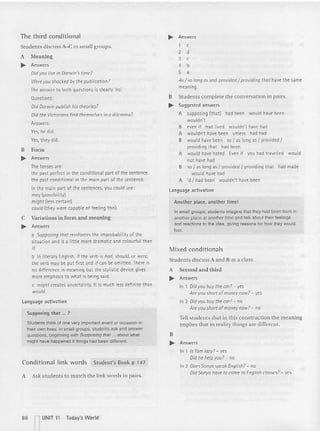 The third conditional
St uden ts discuss A-C in small groups.
A Mea n ing
.... Answers
Did you live in Darwin's tim e?
Were you shocked by the publication?
The answe r to both questions is clear ly 'no:
Questions:
Did Dorwin publish his theories?
Did the Victorians find themselves in a dilemma?
Answers:
Y
es, he did.
Yes, t hey did.
B Form
.... Answers
The tenses are:
the past perfect in the conditional part of t he sentence.
the past conditional in the main part of the sente nce.
In the main part of the sentences, you could use:
may (possibility)
might (less certain)
could (they were capa ble of feeling t his).
C Variations in form an d m eaning
.... Answers
a Supposing that reinforces the improbability of the
situation and is a little more dramatic and colourful tha n
if.
b In literary English, if the verb is had, should, or were,
the verb may be put first and if can be omitted. There is
no diffe rence in meaning but the stylistic device gives
more emphasis to what is being said.
c might creates uncerta inty. It is much less definite than
would.
language activation
Supposing that ... ?
Students thinkof one very important event or occasion in
theirown lives. In smallgroups, students ask and answer
questions, beginning with Supposing that ... about what
might have happened ifthings had been dilferent.
Conditional link words Student's Book p 147
A Ask students to m atc h the link wo rds in pairs.
~ Answers
1 c
2 d
3 c
4 b
5 a
As[ so long as and provided I providing thot have the same
meaning.
B Stude nts com plete the conversatio n in pairs.
.... Suggested answers
A supposing (that) had been would have been
wouldn't
B even if had lived wouldn't have had
A wouldn't have been unless had had
B would have been so {as long as I provided I
providing that had been
A would have hated Even if you had trave lled would
not have had
B so I as long as I provided I providing that had made
would have had
A 'd I had been wouldn't have been
language activat ion
Anot her place. anot her time!
In smallgroups, students imagine that they had been born in
another place at another time and talk about their feeiings
and reactions to me idea, giving reasons for how they would
feel.
Mixed conditionals
Students discuss A a nd B as a class.
A Second and third
.... Answers
In 1 Did you buy the cor? - yes
Are you short ofmoney now? - yes
In 2 Did you buy the cor? - no
Are you short of money now? - no
Tell stude nts tha t in this constructio n the meaning
im plies tha t in reali ty things are different.
B
.... Answers
In 1 Is Tom lazy? - yes
Did he help you? - no
In 2 DoesSonya speak English? - no
Did Sonya have to come to English classes? - yes
86 nUNIT 11 Today's World
 