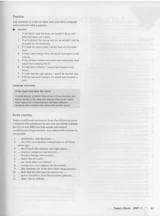 Practice
Ask stude nts to ....ork on th eir own and then compare
their an swers with a partner.
.... Answers
If we: hadn't read the book, we: wouldn't be so wen-
informed about the matter.
2 If we'd phoned the rescue service, we wouldn't still be
stranded on the motorway.
3 If I liked the countryside, I would have settled down
there.
4 If Peter Iike:d foreign fi lms, he would have gone to the
cinema.
S If the children needed help with their homework, they
would have asked us for it.
6 If I had (any) children, I would have bought a big
house
.
7 If I had met the right person, I would be married now.
S If Philip had good eyesight, he would have become a
pilot.
language activation
If we could turn back the d ock!
In small groups. students think 01two or three dramatic and
topical stories in the news and diSClJSS what could I might
have happened if circumstances had been different.
Students then compare their ideas with another group .
Extra exercise
Make co nditionalsentences from the following no tes.
Complete the sente nces in any way you think suitable
but try to use different link words and mixed
conditiona ls if ap propriate. Any reasonable answer is
acceptable.
I an tibiotics (not discover) ...
2 the USA (not declare indepe ndence all those
years ago) ...
3 ." the French Revolution (not take place) ...
4 ... nuclear weapons (not invent) ..,
5 ,.. human bein gs (not evolve) '"
6 there (be no wars) ...
J we (look after our planet) ...
8 computers (not appear on the scene) ...
9 .., the children (be tired after their longjoumey) ...
ro .,. Boh (fail his dr iving test tomorrow) .,.
11 .., space travellers (find life on other planets) .. ,
12 ... Mary (be so selfish) .. .
Iodav's World UNIT 11 n87
 