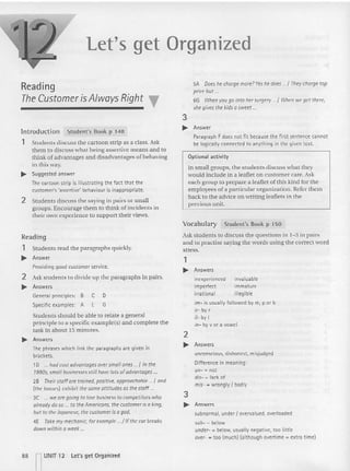 Let's get Organized
Reading
The CustomerisAlways Right T
Introduction Student's Book p 148
1 Students discuss the cartoon strip as a class. Ask
them to discuss what being assertive means and to
think of advantages and disadvantages of behaving
in this way.
.... Suggested answer
The cartoon strip is illustrating the fact tha t the
customer's 'asserti ve' behaviour is inappropriate .
2 Students discuss the saying in pairs or small
groups. Encourage them to think of incidents in
their own experience to suppo rt their views.
SA Does he chargemore?Yes he does " / They charge top
pricebut ...
66 When you go into hersurgery ..{When weget there,
shegives the kidsa sweet..
3
~ Answer
Paragraph Fdoes not fit because the first sentence cannot
be logically connected to anything in the given text.
Optional activity
In small groups, the students discuss what they
would incl ude in a leaflet on customer care. Ask
each group to prepare a leaflet of this kind for the
employees of a particular organization. Refer them
back to the advice on writing leaflets in the
previous unit.
Reading
1 Students read the paragraphs quickly.
.... Answer
Providing good customer service.
2 Ask students to divide up the paragraphs in pairs.
.... Answers
Students should be able to relate a general
principle to a specific example(s) and complete the
task in about 15 minutes.
~ Answers
Thephrases which linkthe paragraphs are given in
brackets.
10 ... hadcast advantages oversmallones .../In the
1990s, small businesses stillhavelots of advantages...
2B Their staffare trained, positive, approachable / and
(the bosses) exhibitthe sameattitudes as thestaff .
3C ... wearegoing to lose business to competitors who
otrcodv doso... to the Americans, the customer is a king,
but to theJapanese, the customer is agod.
4E Take my mechanic, for example.../ If the corbreaks
down within a week..
General principles: B
Specific examples: A
C D
E G
Vocabulary Student's Book p 150
Ask students [0 discuss the questions in 1-3 in pairs
and to practise saying the words using the correct word
stress.
1
~ Answers
inexperienced invaluable
imperfect immature
irrational illegible
im- is usuallyfollowed bym, p or b
ir- by(
il- by I
in- byv or a vowel
2
~ Answers
unconscious, dishonest, misjudged
Difference in meaning:
un- = not
dis- = lackof
mis- = wrongly / badly
3
~ Answers
subnormal, under I overvalued. overloaded
sub- = below
under- = below, usuallynegative, too little
over- = too [much] (although overtime = extra time)
88 IIUNIT 12
Let's get Organized
 