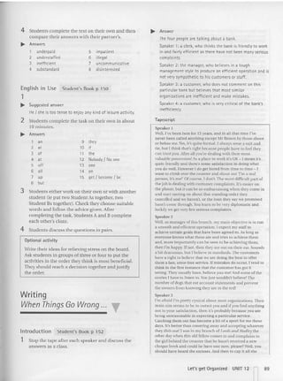 4 Students discuss the questions in pairs.
9 they
10 jf
11 the
12 Nobody I No one
13 one
14 on
15 get I become I be
4 Stude nts complete the text on their own and then
compa re their answers with their partner's.
... Answers
, underpaid 5 impatient
2 understaffed 6 illegal
3 inefficient 7 uncommunicative
4 substandard 8 disinterested
En glish in Use Student's Book p 150
1
... Suggested answer
He { she is too tense to enjoy any kindof leisure activity.
2 Students complete the task on their own in abou t
10 minutes,
... Answers
'00
2 at
3 of
4 at
5 off
6 all
7 "P
8 but
3 Students eithe r work on their own or with an other
student {ie put two Student As togethe r, (W O
Stu dent Bs together). Check they choose suitable
words and follow the advice given. After
completing the task, Students A and B complete
each other's c1oze.
Optional activity
Write their ideas for relieving st ress on the board.
Ask students in groups of three or four to put the
activities in the order they think is most be neficial.
They should reach a decision toge the r a nd justify
the order,
Writing
When Things Go Wrong ... "
Introduction Student' s Book p 152
1 Stop the tape after each speaker and discuss the
answers as a class.
... Answer
The four people are talking about a bank.
Speaker 1: a clerk,who thinks the bank is friendly to work
in and fairly efficient as there have not been many serious
complaints.
Speaker2: the manager, who believesin a tough
management style to produce an efficient operation and is
not verysympathetic to his customers or staff.
Speaker3: a customer, who does not comment on this
particular bank but believes that most similar
organizations are inefficient and make mistakes.
Speaker 4: a customer, who is verycritical of the bank's
inefficiency.
Tapescript
Speaker 1
Well, I've been here for 15 years. and in all that time I've
never been called anything except Mr Brown by those above
or below me. Y
es, it's q uite formaL I always wear a suit an d
lie. b ut I th ink that's right because people have to feel they
can trust you. After all you're dealing with their most
valuab le possession! As a place to work It's OK - I mean it's
quite frie nd ly and there's some sa tisfaction in doing wh at
you do welt.However I do get bored from time to time -I
want to climb over the counter and shout out 'I'm a real
person, it's me!' Of course. I don't. The most difficult part of
the joh is dealing with customer complaints. If's ea sier o n
the phone. but it can be so embarrassing when they come in
and start ranting on about that standing order they
cancelled and we haven't, or the loan they say we promi sed
hasn't come through. You learn {Q be very diplomatic and
luckily we get very few serious complaints.
Speaker 2
Well. as manager of this branch. my main objective is {Q run
a smoorh and efficient operation. I expect my stair to
achieve certain goals that have been agreed to. As long as
eve ryo ne knows what these arc and tries to achieve them
and. more importantly can be seen to be achieving them,
th en I'm hap py. Ifnot, then they are out on their ear. Sounds
a bit draconian. but I believe in standards. The custo mers
have a righ t to believe that we are doing the best to offer
them a fast, erro r-tree service.Jfrnistakes do occur, I tend to
Ihink in the first instance that the customer has got it
wrong. They usually have, believe you me! And some of the
stories I have 10 listen to . 'rou just wouldn't believe' The
number of dogs th at eat account statements and prev ent
the ow ners from knowin g they are in the red!
Speaker 3
I'm afraid I'm pretty cynical about most organiza tions. Th eir
main aim seems to be to outwit you and if you find anything
no t to you r satisfaction, then it's probably because yuu a re
being unreasonable in expecting a particular service.
Catching them out has become a bit of a sport for me these
days. It's better than cowering away and accepting whatever
they dish OUI! I was in my brancb of Leeds and Hadley the
other day when this old fellow comes in and complains to
the girl beh ind the counter that he hasn't received a new
cheque book and could he have one now, pleascv Well. you
sho uld have beard the excuses. And then to cap it all sh e
let's get Organi zed UNIT 12
n
89
 