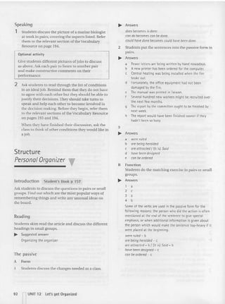 Speakin g
1 Students discu ss the picture of a marine biologist
at work in pairs, covering the aspects listed. Refer
them to the relevant section of the Vocabulary
Resource on page 194.
Optional activity
Gtve students different pictures of jobs to discuss
as above. Ask each pair to listen to another pair
and make constructive com ments on their
performance.
2 Ask stude nts to read through the list of conditions
in an ideal job. Remind them that they do not have
to agree with each ot her but they should be able to
justify their decisions. They should take turns to
speak and help each ot he r to become Involved in
the decision making. Before they begin, refer them
to the relevant sections of theVocabulary Resource
on pages 193 and 194.
When they have finish ed their discussion, ask the
class to think of ot he r conditions they would like in
a job.
Structure
Personal Organizer T
Introduction Student's Book p 157
Ask students to discuss the questions in pa irs or small
groups. Find out which are the most popular ways of
remembering things and write any unusual ideas on
the board.
Reading
Students skim read the article and discuss the different
headings in small groups.
.... Suggested answer
Organizing the organizer
The passive
A Form
I Stude nts discuss the cha nges needed as a class.
92 UNIT 12 let's get Organized
.... Answers
doesbecomes is done.
condo becomes can bedone.
could havedanebecomes could havebeen done.
2 Students put the sentences into the passive form in
pairs.
.... Answers
a Fewer letters are being written by hand nowadays.
b A new printer has been ordered for the comput er.
c Central heating was being installed when the fi re
broke out.
d Fortunately, the office equipment had not been
damaged by the fire.
e Themanual was printed in Taiwan.
f Severalhundred new workers might be recruited over
the next few months.
g Thereport by the committee ought to be finished by
next week.
h Thereport would have been finished sooner if they
hadn't been so busy.
3
.... Answers
a wererul~
b arebeingheralded
c are attracted I (It isl Said
d havebeen designed
e can be ordered
B Function
Students do the matching exercise in pairs or small
groups.
.... Answers
1 a
2 c
3 a
4 b
Some of the verbs are used in the passive form for the
following reasons: the person who did the action is often
mentioned at the end of the sentence to give special
emphasis,or when additional information is given about
the person which would make the sentence top-hea vy if it
were placed at the beginning.
were ruled - b
are being heralded- c
areattracred - b I (It is) Said- b
havebeen designed - c
can be ordered - t:
 
