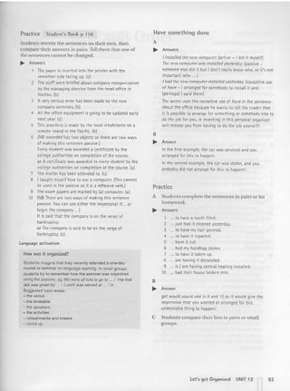 Practice Student's Book p 158
Students rewrite the sentences on their own, th en
compare their answers in pairs. Tell them that one of
the sentences cannot be changed.
~ Answers
The paper is inserted into the printer wit h the
smoother side facing up. (e)
2 The staff were briefed about company reorganization
by the managing directo r from the head office in
Halifax. (b)
3 A very serious error has been made by the new
company secretary, (b)
4 All the office equipment is going to be updated early
next year. te)
5 This jewellery is made by the local inhabitants on a
remote island in the Pacific. (b)
6 INB awarded has two objects so there are two ways
of making th is sentence passive.l
Every student was awarded a certificate by the
college aut horit ies on completio n of the course.
or A certi fi cate was awarded to every student by the
college authorit ies on completion of the course. (al
7 The matter has been attended to. (e)
S I taught myself how to use a computer. (This cannot
be used in the passive as it is a reflexive vern )
9 The exam papers are marked by (a) computer. (a)
10 (NBThere are two ways of making this sentence
passive. You can use eit her the impersonal It ...Of
begin The company... )
It is said that the company is on the verge of
bankruptcy.
or The company is said to be on the verge of
bankruptcy. (c)
l anguage activat ion
How was it organized?
Students imagine that they recently attended a one-day
course or seminar on language leaming, In small groups,
students try to remember how the seminar was organized
using the passive, eg We werealltoldtogo to ... I The first
tall< was givenby ... { Lunch was served at ... / in ...
Suggestedtopic areas:
-the venue
-the timetable
-the speakers
- the activities
- retreshments and breaks
- round up
Have something done
A
.... Answers
I insta/lM the new computer. (active - I did it myself)
The new computer was installed yesterday. Ipassrve -
someone else did it but I don't really know who, or it's not
important who ... 1
I had the new computerinstalled yesterday. (causative use
of hove - I arranged for somebody to install it and
[perhaps}! paid them)
The writer usesthe causative use of have in the sentence
about the office because he wants to tell the reader that
it is possible to arrange for something Of somebody else to
do the job for you, ie investi ng in this personal organizer
will release you from having to do the job yourself !
B
.. Answer
In the first example, the car was serviced and you
arranged for th is to happen.
In the second example, the car was stolen, and you
probably did not arrange for this to happen!
Practice
A Students complete the sentences in pairs or for
homework.
~ Answers
1 to have a tooth filled.
2 just had it cleaned yesterday.
3 to have my hair permed,
4 to have it repaired,
5 have it cut.
6 had my handbag stolen,
7 to have it taken up.
S are having it decorated,
9 is I are having central heating installed.
10 had their house broken into.
B
~ Answer
get would sound odd in 6 and 10 as it would give the
impression t hat you wanted or arranged for this
undesirable thing to happen!
C Students compare their lists in pairs or small
groups.
let 's get Organi zed UNIT 12 n93
 