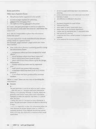Extra activities
Other uses o f passive forms
A The phrases below appeared in the article.
1 as well as pages marked for planning .. .
2 added extras and sewn vinyl
3 tile difference being reflected in the prices
In 1 and 2, the past participle is used as an adjective,
but why docs it co me after (he noun in 1and before the
noun in 2?
In 3, why is it im possible to place th is inform ation
before the noun?
Can you expand the words underlined in the phrases
using a tense in a passive form?
For exa m ple, pages marked> pages which are I have
been marked
B Now make short phrases co ntaining pa ssives using
the information below.
.. . equipment which has been designed for small
offices ..
2 small facili ties which have been imp roved ...
3 shoes which have be en made by hand .. .
4 plans which have been d rawn up by the design
department ...
5 .. . a letter which has been sen t by reg istered
post ..
6 mail which was posted this morning ...
7 a machine which has bee n buill for a certain
purpose ..
II ... a car which has been produced for overseas
markets ...
NB In 3, 5 and 7 there are two ways of rewri ting the
inform ation.
.. Answers
A
The past participle is used as an adjective and it comes:
- after the noun in 1 because some extra information
follows, te for planning. Although, in English, adjectives
generally come before nouns, when extra information
threatens to make the adjective 'top-heavy' it is placed
after the noun.
- before the noun in 2 because no extra information is
given. The past participle is simply an adjective describing
a noun.
- in 3, it is impossible to place this information before the
noun because the phrase replaces what is, in effect, a
complete sentence. Ifyou replaced the previous comma
with a fullstop, you could write a sentence which would
stand alone.
as well aspages which have beenI are marked for
planning
2 extras which have beenI are added and vin yl which
has been I is sewn
3 the difference is reflected in the prices
•
1 equipment designed for smalloffices
2 improved facilities
3 shoes made by hand I hand-made shoes
4 plans drawn up by the design department
5 a letter sent by registered post I a registered letter
6 mail posted this morning
7 a machine built for a certain purpose { a purpose-built
machine
8 a car produced for overseas markets
94 1UNIT 12 l et's get Organized
 