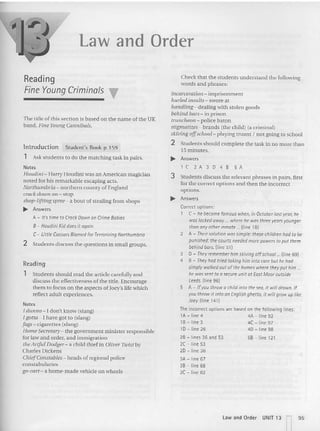 law and Order
Reading
Fine Young Criminals T
The title of this section is based on the nam e oCthe UK
band, Fine Young Cannibals.
lntrod uction Student's Book p 159
1 Ask students to do the matching task in pairs.
Notes
Houdini-: Harry Houdini was a n American magician
noted for his remarkab le escaping acts.
Nortnumbria -. no rthern cou nty of England
crack down on - stop
shop-lifting spree- a bou t of stealing from shops
~ Answers
A - U's time to Crack Down on cnme Babies
B- HoudiniKiddoes it ogoin
C- Little Caesars Blamed for Terrorizing Northumbrio
2 Stud ents discuss the questions in small groups.
Reading
1 Students should read the article carefully and
discuss the effectiveness of the title. Encoura ge
them 10 focus on the aspects of Joey's life which
reflect adult expe riences.
Notes
Jdunna - I don'( know (slang)
Jgotta -: I have got to (slang)
fugs - cigarettes (slang)
Home Secretary-: the government minister responsibl e
for law and order, and immigration
the Artful Dodger- a child thief in Oliver Twist by
Cha rles Dickens
CniefConstabtes-: heads of regional police
constabu laries
go-cart - a ho me-made vehicle on wheels
Check that the students understand the following
words and phrases:
incarceration -. imprtsonmem
hurled insutu -. swore at
handling - dealing with stolen goods
behind nars-.in prison
truncneon -: police ba ton
stigmatizes - brands (the child) (a cr iminal)
skiving offschool- playing truant I not going to scho ol
2 Students should complete the task in no more than
15 minutes.
..... Answers
l C2 A 3 D 4 8 5 A
3 Students discuss the relevant phrases in pa irs. first
for the correct options and then the incorrect
options.
..... Answers
Correct options:
1 C - he becamefamous when, in October last year; he
waslocked away... where he was three years younger
thananyotherinmate ...(line 18)
2 A - Their solution wassimple:thesechildren had to be
punished:the courts neededmore powers to purthem
behindbars. (line 51)
3 D - They rememberhimskiving affschoal...(line69)
4 8 - Theyhad tried taking himinto core but he had
simplywalkedout of the homes where theyput him..
he wassent to asecureunitat East Moor outside
Leeds. (line 96)
5 A - If you throwa childinto the sea, it willdrown. If
youthrowit into on English ghetto,it will grow uplike
Joey. (line 141)
The incorrect options are based on the following lines:
lA -line 4 4A-line92
18 - line 3 4C - line 97
10 - fme 26 40 -line 98
28 - lines 36 and 53 58 - line 121
2C - line 53
20 - line 36
3A - line 67
38 - line 68
3C - line 82
l aw and Order UNIT 13 n95
 