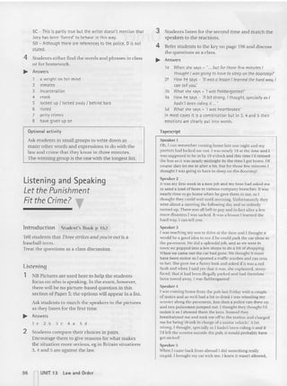 5C - This is partly true but the writer doesn't mention that
Joey has been 'forced' to behave in this way.
50 - Although there are references to the police, 0 is not
stated.
4 Students either find the words and phrases in class
or for homework,
... Answers
1 a weight on her mind
2 inmates
3 incarceration
4 crook
5 locked up { locked away I behind bars
6 rioted
7 petty crimes
8 have given up on
Optional acti vity
Ask students in small groups to write down as
many other words and expressions to do with the
law and crime that they know in three minutes.
The winning group is the on e with the longest list.
Listening and Speaking
Let the Punishment
Fit the Crime? T
lntroduction Student's Book p 162
Tell students that Three strikes and you're OIII is a
baseball term,
Treat the questions as a class discussion.
Listening
1 NB Pictures are used here to help the students
focus on who is speaking. In the exam, however,
there will be no picture-based ques tion in this
sect ion of Paper 5; the options will appear in a list.
Ask students to match the speakers to the pictures
as they listen for the first time.
... Answers
le2b3c4a5d
2 Students compare their choices in pairs.
Encourage them to give reasons for what makes
the situation mo re serious, eg in Britain situations
3,4 and 5 are against the law.
3 Students listen for the second time an d match the
speakers to the reactions.
4 Refer students to the key on page 196 an d discuss
the questions as a class.
... Answers
1e When she says - ' ... but for those few minutes I
thought I was going to have to sleep on the doorstep!'
2f How he says - 'It was a lesson I learned the hard way, I
can tell you.'
3b What she says - 'l was flabbergasted!'
4a How he says - :4bit strong, I thought, specially as I
hadn't been riding it _
_
5d What she says - " was heartbroken.'
In most cases it is a combination but in 3, 4 and 5 their
emotions are dearly put into words.
Tapescript
Speaker I
Oh, I can rememb er coming home late one night and my
parents had locked me uut. I was nearly 16 at the time and J
was supposed to be in by 10 o'clock and this time I'd missed
the bus so it was nearly midnight by the time I got home. Of
course they 11'1me in after a bit, but for those few minutes I
thought l was going 10 have tu sleep on the doorstep!
Spea ker 2
II was my first week in a new job and my boss had asked me
10 send a load offaxes to various company branches. It was
nearly time to go hume when he gave them to me, so I
Ihought they could wait until morning. Unfortunatelyth ey
we re about a meeting the following day and so nobody
turned up.There was all hell to pay and in fact after a few
more disasters I was sacked. It was a lesson I learned the
hard way, I can tell you.
Speaker 3
I was leaching my son to d rive a t the time and I thought it
would be a good idea tu see if he could park the car close to
the pavement. He did a splendid job, and as we were in
toVTI we popped into a few shops to do a bit of shopping.
When we came out the car had gone. We thought it mu st
have been stolen so I spotted a traffic warden and ran over
to her. She gave me a funny look and asked if it was a red
Saab and when I sa id yes thai it was, she explained, stony-
faced, that il had been illegally parked and had therefore
been towed away. I was flabbergasted!
Speaker 4
I was coming home from the pub last Frid ay with a couple
of males and as we'd had a bit to drink I was wheeling my
SCOOler along the pavement. Just then a police van drew up
and two policemen jumped nut. J thought they thought I'd
stolen it so I showed them the keys. In stead they
breathalyscd me and took me off to the station and charged
me for being 'drunk in charge of a motor vehicle'. A bit
strong, I thought, specially as I hadn't been riding it and if
I'd left th e scooter outside the pub. it would probably have
got nicked!
Speaker 5
When I came back from abroad 1did something really
stupid. I brought mv car with me. I knew it wasn't allowed,
96 nUNIT 13 law and Order
 