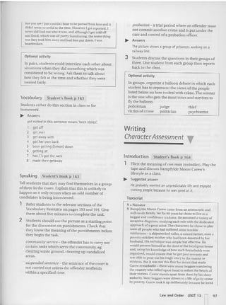 but you see I just couldn't bear 10he parted from him and it
didn't seem so awful at the lime. However I gal reported. I
never did find out who it was, and although I got told off
and fined . which was all pretty humiliating, the worst thing
was they too k him away and had him pUI down. I was
heartbroken.
Option al activity
In pairs, students could interview each other about
situat ions whe n they did something which was
considered to be wrong. Ask them to talk about
how they fclt at the time and whether they'vere
trea ted fairly.
Vocabulary Student's Book p 163
Students either do this section in class or for
homework.
~ Answers
got nicked in this sentence means 'been sto len:
1 got off
2 get over
3 get away with
4 got her own back
5 been getting (Simon) down
6 getting at
7 has I 's got the sack
8 made their getaway
Speaking Student's Book p 163
Tellstudents that they may find themselves in a group
of three in the exam. Explain that this is unlikely to
happen as it only occurs when an odd number of
candidates is be ing interviewed.
1 Refer stude nts to the relevant sections of the
Vocabulary Resource on pages 193 and 194. Give
them about five minutes to complete the task.
2 Students should usc the picture as a starting point
for the discu ssion on punishments. Check that
they know the me aning of the punishments before
they begin the task.
community service- the offender has to carry out
certain tasks which serve the community, eg
clearing waste ground, clea ning up vandalized
areas.
suspended sentence- the sentence of the court is
not carried out unl ess the offender reoffends
within a specified time.
probation - a trial period »he re an offender must
not commit another crime and is put under the
care and control of a probation officer.
~ Answers
The picture shows a group of prisoners working on a
railway line.
3 Students discuss the questions in their groups of
three. One student from each group then reports
back to the class.
Optional activity
In groups, organize a balloon debate in which each
student has to represent the views of the people
listed below on how to deal with crime.The winner
is the one who gets the most votes and survives to
fly the balloon.
policeman judge th ief
victim of crime politician psychiat rist
Writing
CharacterAssessment
Introduction Student's Book p 164
1 Elicit the mean ing of con mall (swindler). Play the
tape and discuss Bampfylde Moore Carew's
lifestyle as a class.
.... SU99est~d answer
He probably wanted an unpredictable life and enjoyed
tricking people because he was good at it.
Tapescript
:'II '" Narrator
X Bampfylde xtcore Carew came from an aristocratic and
well-to-do family.Yet for 60 years he chose 10live as a
beggar and confidence trickste r. He ass umed a variety of
inventive disguises, studying each role with the dedicated
approach of a great actor. The characters he chose to play
were all people who had suffered some terrible
misfortune ~ a shipwrecked sailor.a ruined farme r, even a
poverty-stricken mother who had been desened by her
husband. His technique was simp le but effective. He
would presen t himself at the door of the local great house
and, us ing his knowledge of how such households were
organized, would ens ure that he got past servan ts and
was able 10 pour OUI his tragic story 10 the master or
mistress, BUI il was not this flair for deceit that made
Carew remarkable - there were ma ny beggars wandering
the cou ntry who relied upon fraud 10 soften the hearts of
their vicnms. Care w sta nds a part from them hy his sheer
audacily. Most beggars were driven to a life of petry crime
br poverty, Carew rock it up deliberate ly because he loved
law a nd Ord er UNIT 13 n97
 
