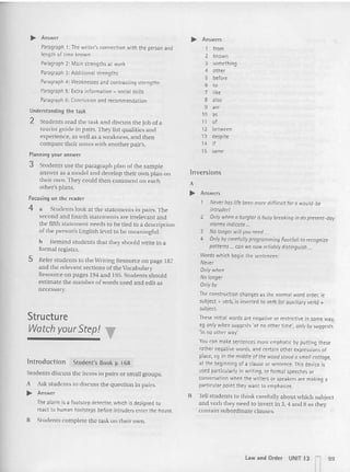 ..... Answer
Paragraph 1: The writer's connection with the person and
length of time known
Paragraph 2: Main strengths at work
Paragraph 3: Additional strengths
Paragraph 4: Weaknesses and contrasting strengths
Paragraph 5: Extra information - social skills
Paragraph 6: Conclusion and recommendation
Understanding the task
2 Students read the task a nd discuss the job of a
tourist guide in pairs. They list qualities and
experience, as well as a weakness, and then
co mpare their not es with another pair's.
Planning your answer
3 Students us e th e paragraph plan of th e sample
answer as a model and develop their own plan on
their own. They could then co m ment on each
ot her's plans.
Focusing on the reader
4 a Students look at the statements in pairs. The
second and fourth statements are irrelevant and
the fifth statement needs to be tied to a description
of the person's Engl ish level to he meaningful.
h Remind students tha t they should write in a
for mal register.
S Refer students to the Vriting Resource on page 187
and the relevant sections oftheVocabulary
Resource on pages 194 and 195. Students should
est imate the number of words used and edit as
necessary.
Structure
Watch your Step! T
lntroduction Student's Book p 168
Students d iscuss the items in pairs or small groups.
A Ask students to discuss the question in pairs.
..... Answer
The alarm is a footstep detector, which is designed to
react to human footsteps before intruders enter the house.
B Stude nts complete the task on their own.
~ Answers
1 from
2 known
3 something
• other
5 before
6 to
7 like
8 "SO
9
'"
10 as
11 of
12 between
13 despite
"
if
15 same
lnversions
A
~ Answers
Never has life ~en more difficult for a would-be
intruder!
2 Only when a burg/or is busy breaking in do present-d ay
alarms indicate ...
3 No longer will you need ...
4 Only by carefully programming Footfall to recognize
patterns ... can WI:' now reliably distinguish ...
Words which begin the sentences:
Never
Only when
No /anger
Only by
The construction changes as the normal wordorder, te
subject + verb, is inverted to verb (Of auxiliaryverb) +
subject.
These initial words are negative or restnctlve in some way,
eg on/ywhen suqqests 'at no other ttrne', only by suggests
'in no ether way:
You can makesentences more emphatic by putting these:
rather negative words, and certain other excresstcns of
place, eq In the middle of the wood stood 0 smoll cottcqe.
at the beginning of a clause Of sentence. This device is
used particularly in writing, or formal speeches or
conversation when the writers or speakers are making a
particular point they want to emphasize.
B Tell students to th ink carefully about which subject
and ve rb they need to invert in 3, 4 and 8 as they
contai n subord inate clauses.
Law and Order UNIT 13 99
II
 