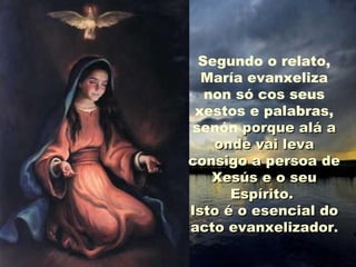 Segundo o relato,
María evanxeliza
non só cos seus
xestos e palabras,
senón porque alá aporque alá a
onde vai levaonde vai leva
consigo a persoa deconsigo a persoa de
Xesús e o seuXesús e o seu
Espírito.Espírito.
Isto é o esencial doIsto é o esencial do
acto evanxelizadoracto evanxelizador.
 