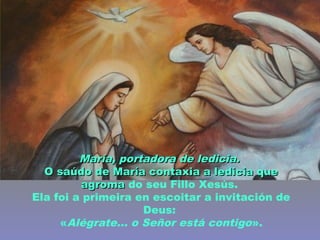 María, portadora de ledicia.María, portadora de ledicia.
O saúdo de María contaxia a ledicia queO saúdo de María contaxia a ledicia que
agromaagroma do seu Fillo Xesús.
Ela foi a primeira en escoitar a invitación de
Deus:
«Alégrate... o Señor está contigo».
 