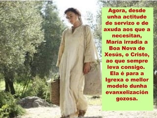 Agora, desde
unha actitude
de servizo e de
axuda aos que a
necesitan,
María irradia a
Boa Nova de
Xesús, o Cristo,
ao que sempre
leva consigo.
Ela é para a
Igrexa o mellor
modelo dunha
evanxelización
gozosa.
 
