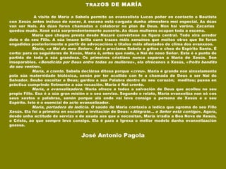  TRAZOS DE MARÍA
 
A visita de María a Sabela permite ao evanxelista Lucas poñer en contacto o Bautista
con Xesús antes incluso de nacer. A escena está cargada dunha atmosfera moi especial. As dúas
van ser Nais. As dúas foron chamadas a colaborar no plan de Deus. Non hai varóns. Zacarías
quedou mudo. Xosé está sorprendentemente ausente. As dúas mulleres ocupan toda a escena.
María que chegou presta desde Nazaré convértese na figura central. Todo xira arredor
dela e do seu Fillo. A súa imaxe brilla cuns trazos máis xenuínos que moitos otros que lle foron
engadidos posteriormente a partir de advocacións e títulos máis afastados do clima dos evanxeos.
María, «a Nai do meu Señor». Así o proclama Sabela a gritos e chea do Espírito Santo. É
certo: para os seguidores de Xesús, María é, antes que nada, a Nai do noso Señor. Este é o punto de
partida de toda a súa grandeza. Os primeiros cristiáns nunca separan a María de Xesús. Son
inseparables. «Bendicida por Deus entre todas as mulleres», ela ofrécenos a Xesús, «froito bendito
do seu ventre».
María, a crente. Sabela decláraa ditosa porque «creu». María é grande non sinxelamente
pola súa maternidade biolóxica, senón por ter acollido con fe a chamada de Deus a ser Nai do
Salvador. Soubo escoitar a Deus; gardou a súa Palabra dentro do seu corazón; meditou; puxoa en
práctica cumprindo fielmente a súa vocación. María é Nai crente.
María, a evanxelizadora. María ofrece a todos a salvación de Deus que acolleu no seu
propio Fillo. Esa é a súa gran misión e o seu servizo. Segundo o relato, María evanxeliza non só cos
seus xestos e palabras, senón porque alá onde vai leva consigo a persona de Xesús e o seu
Espírito. Isto é o esencial do acto evanxelizador.
María, portadora de ledicia. O saúdo de María contaxia a ledica que agroma do seu Fillo
Xesús. Ela foi a primeira en escoitar a invitación de Deus: «Alégrate... o Señor está contigo». Agora,
desde unha actitude de servizo e de axuda aos que a necesitan, María irradia a Boa Nova de Xesús,
o Cristo, ao que sempre leva consigo. Ela é para a Igrexa o mellor modelo dunha evanxelización
gozosa.
José Antonio Pagola
 