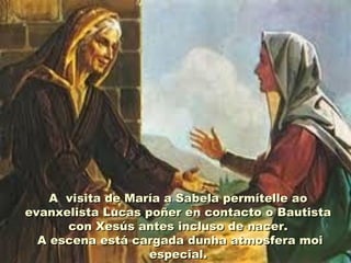A visita de María a Sabela permítelle aoA visita de María a Sabela permítelle ao
evanxelista Lucas poñer en contacto o Bautistaevanxelista Lucas poñer en contacto o Bautista
con Xesús antes incluso de nacer.con Xesús antes incluso de nacer.
A escena está cargada dunha atmosfera moiA escena está cargada dunha atmosfera moi
especial.especial.
 