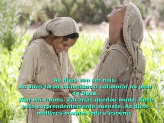 As dúas van ser nais.As dúas van ser nais.
As dúas foron chamadas a colaborar no planAs dúas foron chamadas a colaborar no plan
de Deus.de Deus.
Non hai varóns. Zacarías quedou mudo. XoséNon hai varóns. Zacarías quedou mudo. Xosé
está sorprendentemente ausente. As dúasestá sorprendentemente ausente. As dúas
mulleres ocupan toda a escena.mulleres ocupan toda a escena.
 