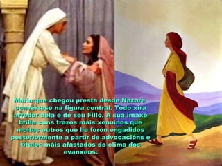 María que chegou presta desde NazaréMaría que chegou presta desde Nazaré
convértese na figura central. Todo xiraconvértese na figura central. Todo xira
arredor dela e de seu Fillo. A súa imaxearredor dela e de seu Fillo. A súa imaxe
brilla cuns trazos máis xenuínos quebrilla cuns trazos máis xenuínos que
moitos outros que lle foron engadidosmoitos outros que lle foron engadidos
posteriormente a partir de advocacións eposteriormente a partir de advocacións e
títulos máis afastados do clima dostítulos máis afastados do clima dos
evanxeos.evanxeos.
 