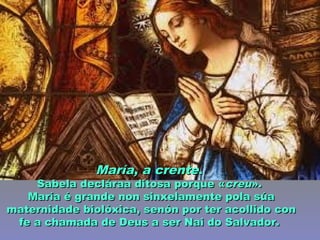 María, a crenteMaría, a crente..
Sabela decláraa ditosa porque «Sabela decláraa ditosa porque «creucreu».».
María é grande non sinxelamente pola súaMaría é grande non sinxelamente pola súa
maternidade biolóxica, senón por ter acollido conmaternidade biolóxica, senón por ter acollido con
fe a chamada de Deus a ser Nai do Salvador.fe a chamada de Deus a ser Nai do Salvador.
 
