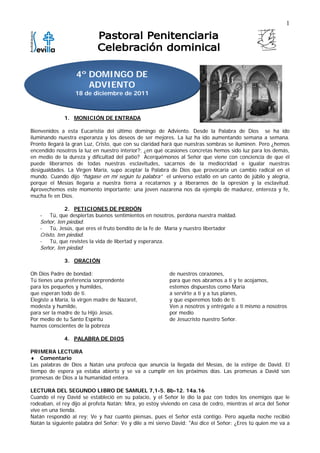 1




                   4º DOMINGO DE
                      ADVIENTO
                   18 de diciembre de 2011



              1. MONICIÓN DE ENTRADA

Bienvenidos a esta Eucaristía del último domingo de Adviento. Desde la Palabra de Dios se ha ido
iluminando nuestra esperanza y los deseos de ser mejores. La luz ha ido aumentando semana a semana.
Pronto llegará la gran Luz, Cristo, que con su claridad hará que nuestras sombras se iluminen. Pero ¿hemos
encendido nosotros la luz en nuestro interior?; ¿en qué ocasiones concretas hemos sido luz para los demás,
en medio de la dureza y dificultad del patio? Acerquémonos al Señor que viene con conciencia de que él
puede liberarnos de todas nuestras esclavitudes, sacarnos de la mediocridad e igualar nuestras
desigualdades. La Virgen María, supo aceptar la Palabra de Dios que provocaría un cambio radical en el
mundo. Cuando dijo “hágase en mi según tu palabra” el universo estalló en un canto de júbilo y alegría,
porque el Mesías llegaría a nuestra tierra a recatarnos y a liberarnos de la opresión y la esclavitud.
Aprovechemos este momento importante: una joven nazarena nos da ejemplo de madurez, entereza y fe,
mucha fe en Dios.

              2. PETICIONES DE PERDÓN
    -   Tú, que despiertas buenos sentimientos en nosotros, perdona nuestra maldad.
    Señor, ten piedad.
    -   Tú, Jesús, que eres el fruto bendito de la fe de María y nuestro libertador
    Cristo, ten piedad.
    -   Tú, que revistes la vida de libertad y esperanza.
    Señor, ten piedad

              3. ORACIÓN

Oh Dios Padre de bondad:                                    de nuestros corazones,
Tú tienes una preferencia sorprendente                      para que nos abramos a ti y te acojamos,
para los pequeños y humildes,                               estemos dispuestos como María
que esperan todo de ti.                                     a servirte a ti y a tus planes,
Elegiste a María, la virgen madre de Nazaret,               y que esperemos todo de ti.
modesta y humilde,                                          Ven a nosotros y entrégate a ti mismo a nosotros
para ser la madre de tu Hijo Jesús.                         por medio
Por medio de tu Santo Espíritu                              de Jesucristo nuestro Señor.
haznos conscientes de la pobreza

              4. PALABRA DE DIOS

PRIMERA LECTURA
♦ Comentario
Las palabras de Dios a Natán una profecía que anuncia la llegada del Mesías, de la estirpe de David. El
tiempo de espera ya estaba abierto y se va a cumplir en los próximos días. Las promesas a David son
promesas de Dios a la humanidad entera.

LECTURA DEL SEGUNDO LIBRO DE SAMUEL 7,1-5. 8b-12. 14a.16
Cuando el rey David se estableció en su palacio, y el Señor le dio la paz con todos los enemigos que le
rodeaban, el rey dijo al profeta Natán: Mira, yo estoy viviendo en casa de cedro, mientras el arca del Señor
vive en una tienda.
Natán respondió al rey: Ve y haz cuanto piensas, pues el Señor está contigo. Pero aquella noche recibió
Natán la siguiente palabra del Señor: Ve y dile a mi siervo David: "Así dice el Señor: ¿Eres tú quien me va a
 