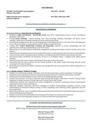 JOB CHRONICLE
HP R&D- Cloud Engineering, Bangalore July 2007 - till date
Software Specialist
NMS Communications, Bangalore December 2004-June 2007
Software Engineer
Details of Projects Accomplished is attached as Annexure - A
PROFESSIONAL EXPERIENCE
Key Responsibilities as Specialist (Scrum Master):
 Working in agile environment - specifically Scrum since 2011; implementing Scrum in teams consisting of
developers and testers.
 Driving scrum meetings – Sprint Planning, User Story grooming, Standups, Retrospect and Sprint review
meetings. Experience in backlog tracking, burn down metrics and velocity.
 Resolving the impediments for the team by helping them to find right personnel to solve their issue and helping the
team in decision making. Coordinating the onsite & offshore projects & teams.
 Looking after Project Monitoring, Tracking and Reporting; expertise in Scrum methodology and well
experienced in working & implementing scrum in the teams.
 Maintaining on site interfacing & relationship management; building and leading a team for quality and on time
delivery.
 Organizing and managing resources for the project that entails creating estimates for the project, work breakdown
structure, project plan, contingency plan & schedules; identifying risks within defined scope, quality and time.
 Structuring Project, mobilizing and deploying resources to accomplish project / assigned work within agreed
timelines.
 Defining scope of the projects while contributing to the project as the project lead
 Interacting with the team members for the mutual benefits in the project while interacting with the onsite
counterparts for better feedback.
 Estimating and evaluating the effort/ schedules and managed the team and its grievances while training them on
the projects.
Role as Quality Analyst / Software Testing:
 Expertise in test planning, strategy, estimation, work allocation and progress status reporting to Test Manager.
 Analyzed product requirements and ensuring timely program delivery in conformity with quality standards.
 Experienced in benchmarking the release criteria and classifying product quality.
 Created Test Scenarios, Test Cases, Execution, Bug Tracking and Analysis. Experience in Smoke Testing, System
Integration Testing, Functional Testing, Regression Testing, End to End Testing
 Collaborated with the team members and senior management to maintain a continuous stream of information
regarding the project status and progress.
 Effectively designed, scheduled, monitored, debugged & handled troubleshooting workflows; Possess sound
understanding of Enterprise Software testing in cloud computing, email archiving, mobile application and web
based application
 Mentored and lead the team of qualified professionals/staff and provided them leadership/needed motivation to
achieve defined business objectives.
 Worked on CLI (Unix CLI and Windows CLI) testing and UI testing of core Openstack Components
 Worked on cloud archiving product (Software as a Service) and email archiving product.
ACADEMIC AND PROFESSIONAL CREDENTIALS
BE (Electronics and Communication Engineering), 2003
JNNCE college of Engineering, Hassan (Visweswaraiah Technological University); first class
PUC (12th Class), 1999
State Board; First Class
SSLC (10th Class), 1997
State Board; First Class
 