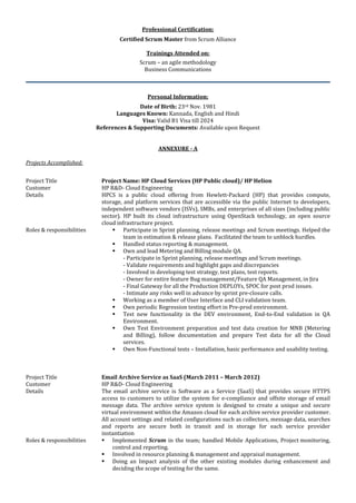 Professional Certification:
Certified Scrum Master from Scrum Alliance
Trainings Attended on:
Scrum – an agile methodology
Business Communications
Personal Information:
Date of Birth: 23rd Nov. 1981
Languages Known: Kannada, English and Hindi
Visa: Valid B1 Visa till 2024
References & Supporting Documents: Available upon Request
ANNEXURE - A
Projects Accomplished:
Project Title Project Name: HP Cloud Services (HP Public cloud)/ HP Helion
Customer HP R&D- Cloud Engineering
Details HPCS is a public cloud offering from Hewlett-Packard (HP) that provides compute,
storage, and platform services that are accessible via the public Internet to developers,
independent software vendors (ISVs), SMBs, and enterprises of all sizes (including public
sector). HP built its cloud infrastructure using OpenStack technology, an open source
cloud infrastructure project.
Roles & responsibilities  Participate in Sprint planning, release meetings and Scrum meetings. Helped the
team in estimation & release plans. Facilitated the team to unblock hurdles.
 Handled status reporting & management.
 Own and lead Metering and Billing module QA.
- Participate in Sprint planning, release meetings and Scrum meetings.
- Validate requirements and highlight gaps and discrepancies
- Involved in developing test strategy, test plans, test reports.
- Owner for entire feature Bug management/Feature QA Management, in Jira
- Final Gateway for all the Production DEPLOYs, SPOC for post prod issues.
- Intimate any risks well in advance by sprint pre-closure calls.
 Working as a member of User Interface and CLI validation team.
 Own periodic Regression testing effort in Pre-prod environment.
 Test new functionality in the DEV environment, End-to-End validation in QA
Environment.
 Own Test Environment preparation and test data creation for MNB (Metering
and Billing), follow documentation and prepare Test data for all the Cloud
services.
 Own Non-Functional tests – Installation, basic performance and usability testing.
Project Title Email Archive Service as SaaS (March 2011 – March 2012)
Customer HP R&D- Cloud Engineering
Details The email archive service is Software as a Service (SaaS) that provides secure HTTPS
access to customers to utilize the system for e-compliance and offsite storage of email
message data. The archive service system is designed to create a unique and secure
virtual environment within the Amazon cloud for each archive service provider customer.
All account settings and related configurations such as collectors, message data, searches
and reports are secure both in transit and in storage for each service provider
instantiation
Roles & responsibilities  Implemented Scrum in the team; handled Mobile Applications, Project monitoring,
control and reporting.
 Involved in resource planning & management and appraisal management.
 Doing an Impact analysis of the other existing modules during enhancement and
deciding the scope of testing for the same.
 