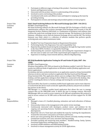  Participate in different stages of testing of the product - Functional, Integration,
System and Regression testing.
 Interacted with the product owners in understanding of the product.
 Involved in end to end testing of the product.
 Coordinated with onsite and offshore team and helped in ramping up the team by
providing training.
 Participated in reviews and meetings and provided updates on team progress
Project Title EAsE- Email Archiving Software for Microsoft Exchange (Jan 2009 – Feb 2011)
Customer HP R&D- Cloud Engineering
Details HP Email Archiving software for Microsoft Exchange (HP EAs Exchange or EAsE) is mail
administration software that archives messages from Exchange mail accounts in the HP
Integrated Archive Platform (IAP).EAsE is a combination of hardware and software that
archives the mails from exchange server to external storage. The hardware is the Archive
Gateway, a Windows server that sits between Exchange servers and the IAP. The Archive
Gateway runs EAsE, which is a collection of software modules that perform specific
archiving tasks and related maintenance tasks.
Responsibilities  Handled Test Case Preparation based on Requirement Document.
 Performing Smoke Test, Regression Test and Compatibility Test.
 Reported the problem found during the testing phase through the bug tracker system
in the Clear DDTS; Verified / re-opened the fixed bugs.
 Understanding the customer requirements and tracking the requirement changes in
the test cases to make sure each of the requirements gets mapped as a test case.
 Experience in leading a team towards delivery, effective Bug Reporting.
Project Title HP iPAQ Handhelds Application Testing for SP and Pocket PC (July 2007 –Dec
2008)
Customer HP R&D- Cloud Engineering
Details Windows Smartphone, PPC, PDA are based on the Windows mobile 5 and 6 OS. There are
mainly two different kinds of applications on Windows mobile (Desktop application and
Device application).
On desktop side have worked extensively on an application named as Setup Assistant(SA)
whereas on device side have worked on application like Key Guard and Sim Manager.
Setup Assistant (SA): This application allows users to configure their iPAQ settings on the
desktop, and then apply these settings to their iPAQ if it is connected to the desktop. Also
used for resetting the device to Factory settings and viewing the current details of the
device
Key Guard (KG): Key Guard is a windows mobile based application and its main objective
is to deactivate the device touch screen (for applicable products) and prevent accidental
key presses on the device.
SIM Manager: Is a windows mobile based application that allows the user to manage
contacts data on the SIM/USIM cards. It allows the user to manage contacts. Microsoft
SIM Manager APIs are used to access contacts on 2G SIM and a proprietary RIL protocol is
used to access contacts on 3G SIM cards as Microsoft does not have support for 3G SIM
cards.
Role Test Lead
Responsibilities  Managed a team of 2; handled planning, estimation and work allocation of Release
Testing.
 Given product demo to the management in the sprint review meetings.
 Continuously interacted with developers, product owner, and architect for the
ongoing and upcoming features. Validated requirements and highlighted gaps and
discrepancies
 Played the role of a Team lead and enabled the team by resolving the impediments.
Trained the newcomers and juniors on Product and Process.
 Drove user story grooming, Kick off, Retrospect, Review and daily standup meetings.
Created test scenarios, test cases, execution and bug tracking.
 Provided coaching and mentoring team members. Handled testing- Sanity, System,
Functional Exploratory and Regression Testing.
 Involved in ROM validation and ROM flashing activity.
 Involved in release management activity for all HP applications.
 