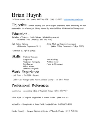 Brian Huynh
237 Haas Avenue, San Leandro 94577 apt 121 * (760) 552-0152 * bribrihuynh@gmail.com
Objective – Obtain an entry level job to acquire experience while networking for new
opportunities for a better job. Aiming to one day work in HR or Administration/Management.
Education –
Bachelors of Science - Health Science (Admin/Management)
(California State University, East Bay 2016)
High School Diploma A.S in Math and Science (Associates)
(University Preparatory 2011) (Victor Valley Community College 2013)
Maintained a 3.5gpa in college.
Skills – Customer Services
Responsible Hard Working
Welcomes Ambiguity Problem Solver
Fast Learner Fluent in Vietnamese
Office Memos
Microsoft Programs
Work Experience
- Lyft Driver – Dec 2014 – Present
- Online Case Manager at the Arc of Alameda County – Jan 2016- Present
Professional References
Merrick Lee – Accounting Clerk at Waypoint Homes 1 (916) 996-9057
Kevin Wynn – Computer Programmer at Athena Health 1 (909) 524-7675
Michael Le – Receptionist at Asian Pacific Medical Center 1 (626) 679-4019
Cecilia Connolly – Campus Director at the Arc of Alameda County 1 (510) 760-3825
 