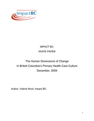 1
IMPACT BC:
WHITE PAPER
The Human Dimensions of Change
In British Columbia’s Primary Health Care Culture
December, 2009
Author: Valerie Nicol, Impact BC
 