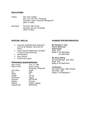 EDUCATION:
Tertiary: Holy Cross College
Sta. Lucia, Sta. Ana, Pampanga.
Commerce major in Business Management
(2003 TO 2004)
Secondary: San Isidro High School
San Isidro Sta. Ana Pampanga
(1999 TO 2003)
SPECIAL SKILLS:
 Computer literate(Microsoft application
Such as Ms Software, Ms Excel, Ms
Word)
 Good Customer Relationship (excellent
in Communication/listening)
 Self Motivation
 Goal Oriented
 Flexible team player
PERSONAL BACKGROUND:
Date of birth: June 12, 1986
Place of birth: Lacmit, Arayat
Pampanga, Philippines
Civil status: Single
Sex: Male
Height: 5’5
Weight: 120 lbs.
CHARACTER REFERENCES:
Ms. Rachelle T. Cruz
Human Resources
Expert Class
Dubai, UAE
Mobile # +971569190220
+971509770645
Ms. Mirza Salting
Assistant Manager, Noor Bank
Dubai, UAE
Mobile # +971504510615
JaviPabalan
Call Center Agent, NMC Hospital
Abu Dhabi, UAE
Mobile # +9710562392317
Citizenship: Filipino
Passport: EB7376180
Religion: Christian
Dialects: English, Tagalog
Passport NO: EB7376180
 