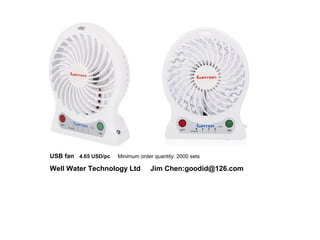 USB fan 4.65 USD/pc Minimum order quantity: 2000 sets
Well Water Technology Ltd Jim Chen:goodid@126.com
 