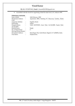 Vinod Kumar
Ph: (M) +971502718611, Email: vkumar02161981@gmail.com
• Accredited with the award for organizing cricket for state level, U.P., India in 1997.
PERSONAL DOSSIER
Data of Birth : 16th February, 1980
Residential Address : Apartment #006, Building 67, Discovery Garden, Dubai
UAE.
Linguistic Abilities : English, Hindi.
Nationality : Indian
Passport Status : Valid (H1707027), Issue Date: 16/12/2008, Expire Date:
15/12/2018
Marital Status : Single
No. of Dependants : 0
Driving License Details :
Permanent Address : Ram Nagar Tila, Achal Road, Aligarh, U.P. (202001), India
Visa Status : Employment.
#46 , 2nd
main ,H-colony, Indra Nagar 1st
stage Bangalore - 560075
 