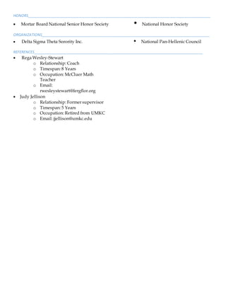 HONORS___________________________________________________________________________________________
 Mortar Board National Senior Honor Society • National Honor Society
ORGANIZATIONS____________________________________________________________________________________
 Delta Sigma Theta Sorority Inc. • National Pan-Hellenic Council
REFERENCES____________________________________________________________________________________
 Rega Wesley-Stewart
o Relationship: Coach
o Timespan: 8 Years
o Occupation: McCluer Math
Teacher
o Email:
rwesleystewart@fergflor.org
 Judy Jellison
o Relationship: Former supervisor
o Timespan: 5 Years
o Occupation: Retired from UMKC
o Email: jjellison@umkc.edu
 