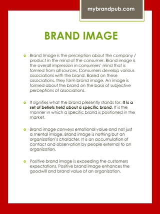 BRAND IMAGE
 Brand Image is the perception about the company /
product in the mind of the consumer. Brand image is
the overall impression in consumers’ mind that is
formed from all sources. Consumers develop various
associations with the brand. Based on these
associations, they form brand image. An image is
formed about the brand on the basis of subjective
perceptions of associations.
 It signifies what the brand presently stands for. It is a
set of beliefs held about a specific brand. It is the
manner in which a specific brand is positioned in the
market.
 Brand image conveys emotional value and not just
a mental image. Brand image is nothing but an
organization’s character. It is an accumulation of
contact and observation by people external to an
organization.
 Positive brand image is exceeding the customers
expectations. Positive brand image enhances the
goodwill and brand value of an organization.
mybrandpub.com
 