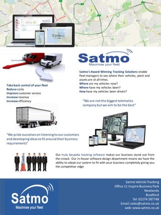 Satmo Vehicle Tracking
Office 11 Inspire Business Park
Newlands
Bradford
Tel: 01274 587748
Email:sales@satmo.co.uk
web: www.satmo.co.uk
Satmo‘s Award Winning Tracking Solutions enable
fleet managers to see where their vehicles, plant and
assets are at all times.
Where are my vehicles now?
Where have my vehicles been?
How have my vehicles been driven?
“We pride ourselves on listeningto ourcustomers
and developingideas to fit around their business
requirements”
“We are not the biggesttelematics
company but we aim to be the best”
Take back control of your fleet
Reduce costs
Improve customer service
Increase revenue
Increase efficiency
Our truly bespoke tracking software makes our business stand out from
the crowd. Our in-house software design department means we have the
ability to adapt our system to fit with your business completely giving you
the competitive edge
 