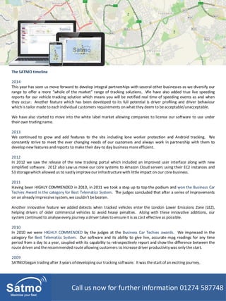 Call us now for further information 01274 587748
The SATMO timeline
2014
This year has seen us move forward to develop integral partnerships with several other businesses as we diversify our
range to offer a more “whole of the market” range of tracking solutions. We have also added true live speeding
reports for our vehicle tracking solution which means you will be notified real time of speeding events as and when
they occur. Another feature which has been developed to its full potential is driver profiling and driver behaviour
which is tailor made to each individual customers requirements on what they deem to be acceptable/unacceptable.
We have also started to move into the white label market allowing companies to license our software to use under
their own trading name.
2013
We continued to grow and add features to the site including lone worker protection and Android tracking. We
constantly strive to meet the ever changing needs of our customers and always work in partnership with them to
develop new features and reports to make their day-to day business more efficient.
2012
In 2012 we saw the release of the new tracking portal which included an improved user interface along with new
simplified software. 2012 also saw us move our core systems to Amazon Cloud servers using their EC2 instances and
S3 storage which allowed us to vastly improve our infrastructure with little impact on our corebusiness.
2011
Having been HIGHLY COMMENDED in 2010, in 2011 we took a step up to top the podium and won the Business Car
Techies Award in the category for Best Telematics System. The judges concluded that after a series of improvements
on an already impressive system, wecouldn’t bebeaten.
Another innovative feature we added detects when tracked vehicles enter the London Lower Emissions Zone (LEZ),
helping drivers of older commercial vehicles to avoid heavy penalties. Along with these innovative additions, our
system continued to analyse every journey a driver takes to ensure it is as cost effective as possible.
2010
In 2010 we were HIGHLY COMMENDED by the judges at the Business Car Techies awards. We impressed in the
category for Best Telematics System. Our software and its ability to give live, accurate mpg readings for any time
period from a day to a year, coupled with its capability to retrospectively report and show the difference between the
route driven and the recommended route allowing customers to increase driver productivitywas only the start.
2009
SATMO began trading after 3 years of developing our tracking software. It was the start of an exciting journey.
 