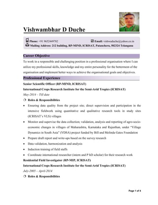 Page 1 of 4
Vishwambhar D Duche
Career Objective
To work in a responsible and challenging position in a professional organisation where I can
utilize my professional skills, knowledge and my entire personality for the betterment of the
organisation and implement better ways to achieve the organisational goals and objectives.
Professional Experience
Senior Scientific Officer (RP-MIND, ICRISAT)
International Crops Research Institute for the Semi-Arid Tropics (ICRISAT)
May-2014 – Till date
 Roles & Responsibilities
 Ensuring data quality from the project site; direct supervision and participation in the
intensive fieldwork using quantitative and qualitative research tools in study sites
(ICRISAT’s VLS) villages
 Monitor and supervise the data collection; validation, analysis and reporting of agro-socio-
economic changes in villages of Maharashtra, Karnataka and Rajasthan, under “Village
Dynamics in South Asia” (VDSA) project funded by Bill and Melinda Gates Foundation
 Prepare draft report and write-ups based on the survey research
 Data validation, harmonization and analysis
 Induction training of field staffs
 Coordinate international researcher (intern and P hD scholar) for their research work
Residential Field Investigator (RP-MIP, ICRISAT)
International Crops Research Institute for the Semi-Arid Tropics (ICRISAT)
July-2005 – April-2014
 Roles & Responsibilities
Phone: +91 9652449782 Email: vishwaduche@yahoo.co.in
Mailing Address: 212 building, RP-MIND, ICRISAT, Patancheru, 502324 Telangana
 