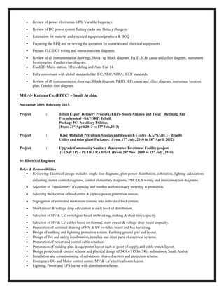 • Review of power electronics UPS, Variable frequency.
• Review of DC power system Battery racks and Battery chargers.
• Estimation for material and electrical equipment products & BOQ.
• Preparing the RFQ and reviewing the quotation for materials and electrical equipments.
• Prepare PLC/DCS wiring and interconnection diagrams.
• Review of all instrumentation drawings, Hook- up Block diagram, P&ID, ILD, cause and effect diagram, instrument
location plan. Conduit riser diagram.
• Used 2D Micro station, 3D modeling and Auto Cad 14.
• Fully conversant with global standards like IEC, NEC, NFPA, IEEE standards.
• Review of all instrumentation drawings, Block diagram, P&ID, ILD, cause and effect diagram, instrument location
plan. Conduit riser diagram.
MR Al- Kathlan Co. (EPCC) – Saudi Arabia.
November 2009- February 2013.
Project : Jubail Export Refinery Project (JERP)- Saudi Aramco and Total Refining And
Petrochemical –SATORP, Jubail.
Package 5C: Auxiliary Utilities
(From 21st
April,2012 to 17th
Feb,2013)
Project : King Abdullah Petroleum Studies and Research Centre (KAPSARC) - Riyadh
Utility and solar plant Packages. (From 17th
July, 2010 to 18th
April, 2012)
Project : Upgrade Community Sanitary Wastewater Treatment Facility project
(UCSWTP) – PETRO RABIGH. (From 20th
Nov, 2009 to 15th
July, 2010)
Sr. Electrical Engineer
Roles & Responsibilities
• Reviewing Electrical design includes single line diagrams, plan power distribution, substation, lighting calculations
circuiting, motor control diagrams, control elementary diagrams, PLC/DCS wiring and interconnection diagrams.
• Selection of Transformer/DG capacity and number with necessary metering & protection.
• Selecting the location of load center & captive power generation station.
• Segregation of estimated maximum demand into individual load centers.
• Short circuit & voltage drop calculation at each level of distribution.
• Selection of HV & LV switchgear based on breaking, making & short time capacity.
• Selection of HV & LV cables based on thermal, short circuit & voltage drop based ampacity.
• Preparation of sectional drawing of HV & LV switches board and bus bar sizing.
• Design of earthing and lightning protection system. Earthing ground grid and layout.
• Design of fire and safety in substation, trenches and other parts of electrical systems.
• Preparation of power and control cable schedule.
• Preparation of building plan & equipment layout such as point of supply and cable trench layout.
• Design protection & control scheme and physical design of 345kv/115/kv/34kv substations, Saudi Arabia.
• Installation and commissioning of substations physical system and protection scheme.
• Emergency DG and Motor control center, MV & LV electrical room layout.
• Lighting, Power and UPS layout with distribution scheme.
 