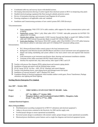 • Coordinated cable tray and raceway layout with detailed sections.
• Developing interconnection drawing of control signals from electrical systems to DCS via interposing relay panel.
• Handled electrical package equipment like Heat tracing & cathodic protection system.
• Review of termination drawings and instrument Loop Diagrams for all systems.
• Ensuring compliance to all applicable codes and standards
• Installation and Commissioning assistance of new control systems DCS, ESD (Invensys).
Telecommunication:
 Voice connection: With UTP CAT-6 cable conduits, cable supports for others communication system such
as paging.
 Paging/Party system: With U jelly filled cable GTC# 7139-001/ stub-cable protection kit B-97029 T/D
cabinet GTC # C-85096
 Outside plant cabling: Approximately 4 KM Concrete Encased duct Bank to install UEF 200Pair/22AWG
cable and 1 KM Concrete Encased duct Bank to install UEF 25Pair/22AWG cable
 Inside plant Building: (Sub-Station) With EMT conduit, cable 4 Pair/24AWG CAT-6 UTP cables homerun
from telecom cabinet to individual outlet and CAT-6 Belden/CDT structured cabling system
Instrumentation:
 PLC (Honeywell) based chiller control system in the local instrument room.
 Refrigerant Leak Detection System (RLDS) Beacon and Horn in local instrument room and equipment area.
 Digital and analog marshalling and system cabinet in the local control room and required field Junction
boxes.
 Field instruments as per instrument specification sheet, drawings and instrument installation schedule.
 Terminate all the cables associated with PLC based control system.
 Interface the required start, stop, status and any other signal to MCC and LCP.
 Familiar with process flow diagram (PFD), piping layout and isometric piping details.
 Installation of pump and motors with the limiting torque system.
 HVAC layout, HVAC Air flow - AHU, HVAC schematic and control diagram.
 Familiar with plumbing layout, water piping layout and drainage/waste/vent layout.
 Installation of concrete encased 6” and 4” diameter PVC ducts.
 Foundation Details of electrical equipments which includes outdoor switch gears, Power Transformers, Package
substation, area lighting and Street lighting.
Sterling Electro Enterprise Pvt. Limited.
June 2007 - October 2009.
Project : 220KV KERELA STATE ELECTRICITY BOARD - India.
(25th
Nov 2008 to 17th
October 2009)
Project : Mangalore Refinery and Petrochemical Limited (MRPL) –Mangalore, India
(From 7th
July, 2007 to 17th
Nov, 2008)
Assistant Electrical Engineer.
Roles & Responsibilities
• Distributed power according to prepared list of MV/LV substations and electrical equipment’s.
• Adhere to the provisions contained in the Electricity Act 2003 and the supply code.
• Verified project designs to ensure operational accountability.
• Reviewed system design in coordination with external vendors ,project design to ensure operational accountable.
• Monitored power distribution system features such as single-line diagrams and electrical equipment layouts.
 