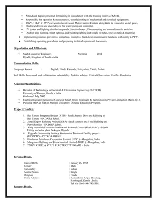 • Attend and depute personnel for training in consultation with the training centers of KSEB.
• Responsible for operation & maintenance , troubleshooting of mechanical and electrical equipments.
• 33KV, 11KV, 415V Power control centers and Motor Control Centers along With its connected switch gears.
• Electrical driven and diesel driven fire water pump and controller.
• LV power and lighting distribution panels, Junction boxes , Disconnecting and manual transfer switches.
• Outdoor area lighting, Street lighting, and building lighting and toggle switches, relays (static & magnetic)
• Implementing routine, preventive, corrective, predictive, breakdown maintenance functions with safety & PTW.
• Establishing operating procedures and preparing technical reports and documents.
Organization and Affiliations.
• Saudi Council of Engineers Member 2011
Riyadh, Kingdom of Saudi Arabia
Communication Skills.
Language Known : English, Hindi, Kannada, Malayalam, Tamil, Arabic
Soft Skills: Team work and collaboration, adaptability, Problem solving, Critical Observation, Conflict Resolution.
Academic Qualifications.
• Bachelor of Technology in Electrical & Electronics Engineering (B-TECH)
University of Kannur, Kerala, - India
Graduated: July 2007
• Electrical Design Engineering Course at Smart Brains Engineers & Technologists Private Limited on March 2013.
• Pursuing MBA at Sikkim Manipal University-Distance Education Program.
Project Handled.
1. Ras Tanura Integrated Project (RTIP)- Saudi Aramco Dow and Refining at
Ras Tanura –SADARA, Jubail.
2. Jubail Export Refinery Project (JERP)- Saudi Aramco and Total Refining and
Petrochemical –SATORP, Jubail.
3. King Abdullah Petroleum Studies and Research Centre (KAPSARC) - Riyadh
Utility and solar plant Packages, Riyadh.
4. Upgrade Community Sanitary Wastewater Treatment Facility project
(UCSWTP) – PETRO RABIGH.
5. Hindustan Petroleum Corporation Limited (HPCL) –Mangalore, India
6. Mangalore Refinery and Petrochemical Limited (MRPL) –Mangalore, India
7. 220KV KERELA STATE ELECTRICITY BOARD - India.
Personal Details.
Date of Birth : January 26, 1985
Gender : Male
Nationality : Indian
Marital Status : Single
Religion : Hindu
Home Address : Kamalaksha Kripa, Hosdurg,
Kanhangad, Kerala , India.
Tel No: 0091- 9447438318.
Passport Details.
 