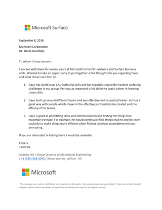 September 8, 2016
Microsoft Corporation
Re: David Beardsley
To whom it may concern:
I worked with Dave for several years at Microsoft in the PC Hardware and Surface Business
units. Wanted to take an opportunity to put together a few thoughts for you regarding Dave
and what I have seen him do.
1. Dave has world class CAD surfacing skills and has regularly solved the hardest surfacing
challenges in our group. Perhaps as important is his ability to coach others in learning
these skills.
2. Dave built up several different teams and was effective and respected leader. He has a
great way with people which shows in the effective partnerships he created and the
efficacy of his teams.
3. Dave is good at prioritizing tasks and communication and finding the things that
maximize leverage. For example, he would continually find things that he and his team
could do to make things more efficient often finding solutions to problems without
prompting.
If you are interested in talking more I would be available.
Cheers.
+andrew
Andrew Hill / Senior Director of Mechanical Engineering
/ +1 (425) 538-2043 / Skype andrew_william_hill
This message may contain confidential and proprietary information. Any unauthorized use is prohibited. If you are not the intended
recipient, please contact the sender by reply email and destroy all copies of the original messag
 