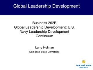 Global Leadership Development
Larry Holman
San Jose State University
Business 262B
Global Leadership Development: U.S.
Navy Leadership Development
Continuum
 